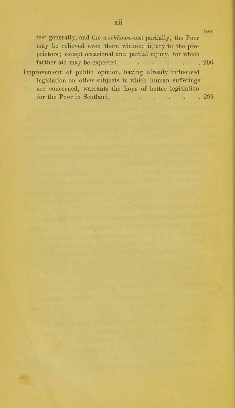 Xll PAGE test generally, and the workhouse-test partially, tlie Poor may be relieved even there without injury to the pro- prietors ; except occasional and partial injury, for which farther aid may be expected, 286 Improvement of public opinion, having already influenced legislation on other subjects in which human sufferings are concerned, warrants the hope of better legislation for the Poor in Scotland, . . . . . . 299