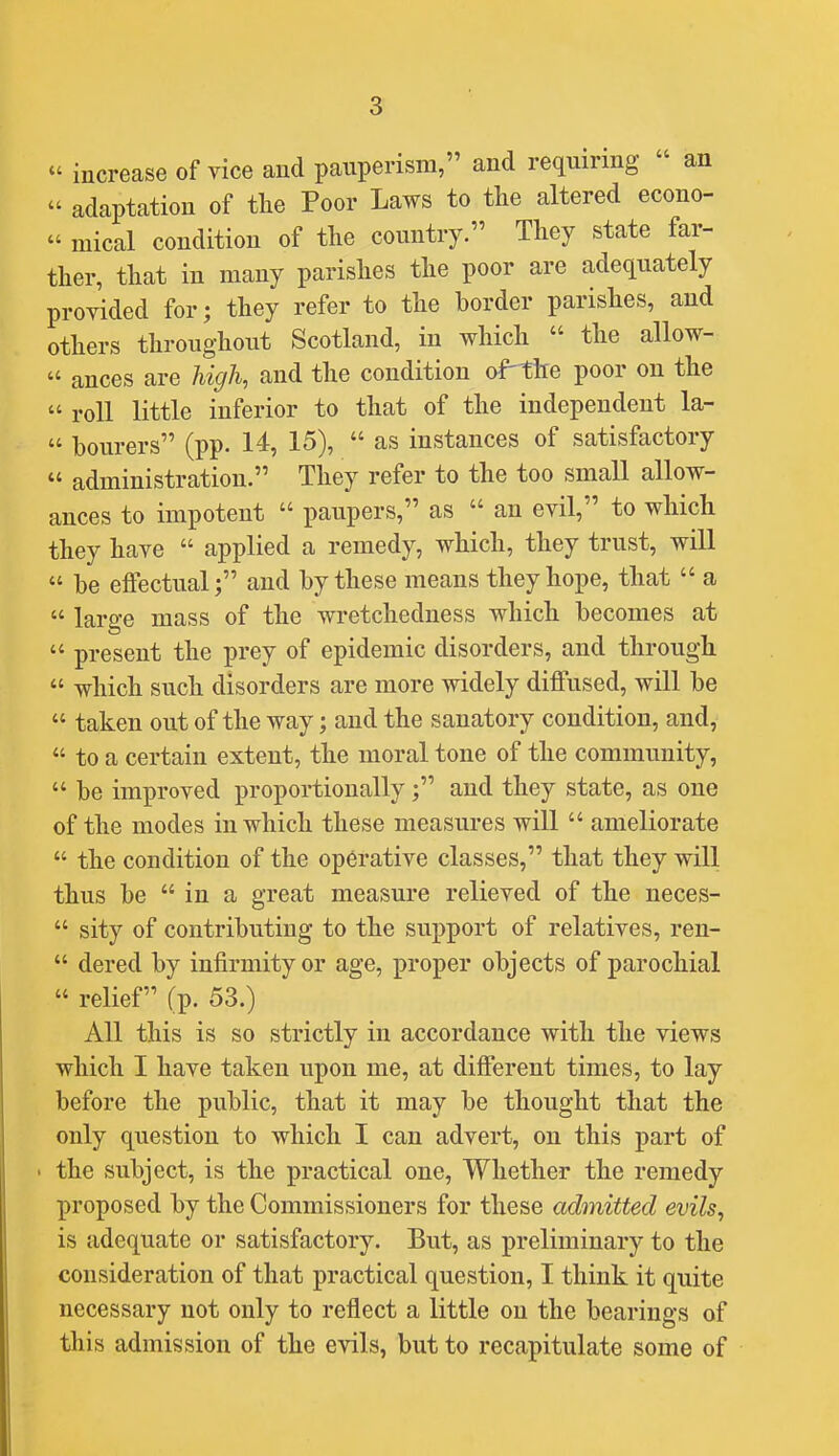 « increase of vice and pauperism, and requiring  an  adaptation of tlie Poor Laws to the altered econo-  mical condition of the country. They state far- ther, that in many parishes the poor are adequately provided for; they refer to the border parishes, and others throughout Scotland, in which  the allow-  ances are high, and the condition aPthe poor on the  roll little inferior to that of the independent la-  bourers (pp. 14, 15),  as instances of satisfactory  administration. They refer to the too small allow- ances to impotent  paupers, as  an evil, to which they have  applied a remedy, which, they trust, will  be effectual; and by these means they hope, that  a  large mass of the wretchedness which becomes at  present the prey of epidemic disorders, and through  which such disorders are more widely diffused, will be  taken out of the way; and the sanatory condition, and,  to a certain extent, the moral tone of the community,  be improved proportionally; and they state, as one of the modes in which these measures will  ameliorate  the condition of the operative classes, that they will thus be  in a great measure relieved of the ueces-  sity of contributing to the support of relatives, ren-  dered by infirmity or age, proper objects of parochial  relief (p. 53.) All this is so strictly in accordance with the views which I have taken upon me, at different times, to lay before the public, that it may be thought that the only question to which I can advert, on this part of • the subject, is the practical one, Whether the remedy proposed by the Commissioners for these admitted evils, is adequate or satisfactory. But, as preliminary to the consideration of that practical question, I think it quite necessary not only to reflect a little on the bearings of this admission of the evils, but to recapitulate some of