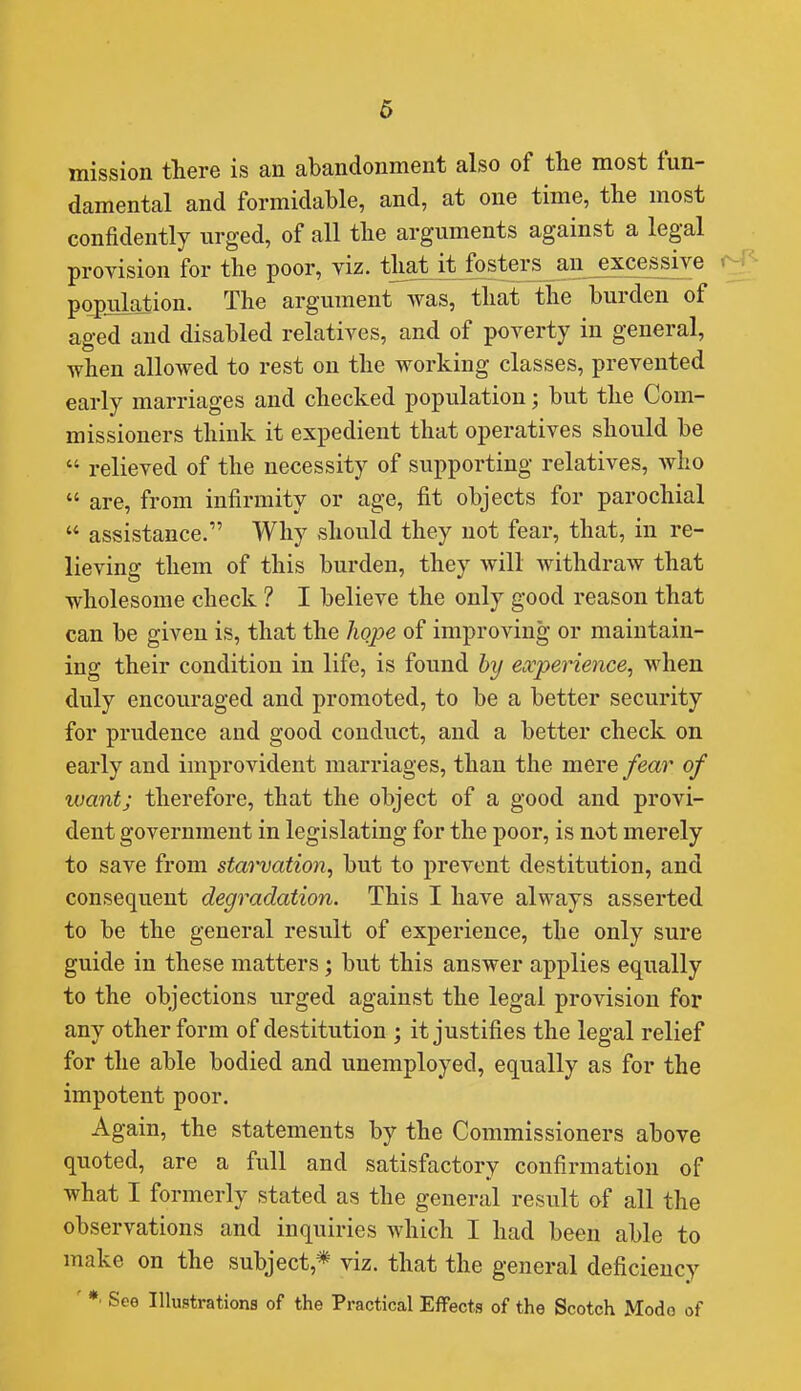 mission there is an abandonment also of the most fun- damental and formidable, and, at one time, the most confidently urged, of all tlie arguments against a legal provision for the poor, viz. that^i^fosters au^xcessiy^ f^} population. The argument was, that the burden of aged and disabled relatives, and of poverty in general, when allowed to rest on the working classes, prevented early marriages and checked population; but the Com- missioners think it expedient that operatives should be  relieved of the necessity of supporting relatives, who  are, from infirmity or age, fit objects for parochial  assistance. Why should they not fear, that, in re- lieving them of this burden, they will withdraw that wholesome check ? I believe the only good reason that can be given is, that the hope of improving or maintain- ing their condition in life, is found hy experience, when duly encouraged and promoted, to be a better security for prudence and good conduct, and a better check on early and improvident marriages, than the mere fear of want; therefore, that the object of a good and provi- dent government in legislating for the poor, is not merely to save from starvation, but to prevent destitution, and consequent degradation. This I have always asserted to be the general result of experience, the only sure guide in these matters; but this answer applies equally to the objections urged against the legal provision for any other form of destitution ; it justifies the legal relief for the able bodied and unemployed, equally as for the impotent poor. Again, the statements by the Commissioners above quoted, are a full and satisfactory confirmation of what I formerly stated as the general result of all the observations and inquiries which I had been able to make on the subject,* viz. that the general deficiency ' *• See Illustrations of the Practical Effects of the Scotch Modo of
