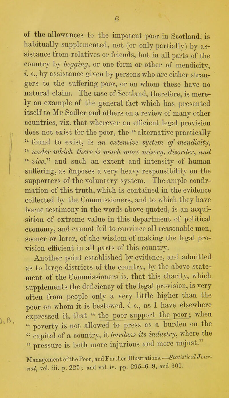 of the allowances to tlie impotent poor in Scotland, is habitually supplemented, not (or only partially) by as- sistance from relatives or friends, but in all parts of tlie country by begging^ or one form or other of mendicity, i. e., by assistance given by persons who are either stran- gers to the suffering poor, or on whom these have no natural claim. The case of Scotland, therefore, is mere- ly an example of the general fact which has presented itself to Mr Sadler and others on a review of many other countries, viz. that wherever an efficient legal provision does not exist for the poor, the  alternative practically *' found to exist, is an extensive system of mendicity^  under which there is much more misery, disorder, and  iizce, and such an extent and intensity of human suffering, as iinposes a very heavy responsibility on the supporters of the voluntary system. The ample confir- mation of this truth, which is contained in the evidence collected by the Commissioners, and to which they have borne testimony in the words above quoted, is an acqui- sition of extreme value in this department of political economy, and cannot fail to convince all reasonable men, sooner or later, of the wisdom of making the legal pro- vision efficient in all parts of this country. Another point estabKshed by evidence, and admitted as to large districts of the country, by the above state- ment of the Commissioners is, that this charity, which supplements the deficiency of the legal provision, is very often from people only a very little higher than the poor on whom it is bestowed, i, e., as I have elsewhere expressed it, that  the joor support the poor; when  poverty is not allowed to press as a burden on the  capital of a country, it burdens its industry, where the  pressure is both more injurious and more unjust. Management of thePoor, andFurther IWnstrations.—StatisticalJour- nal, vol. Hi. p. 225; and vol. iv. pp. 295-6-9, and 301.