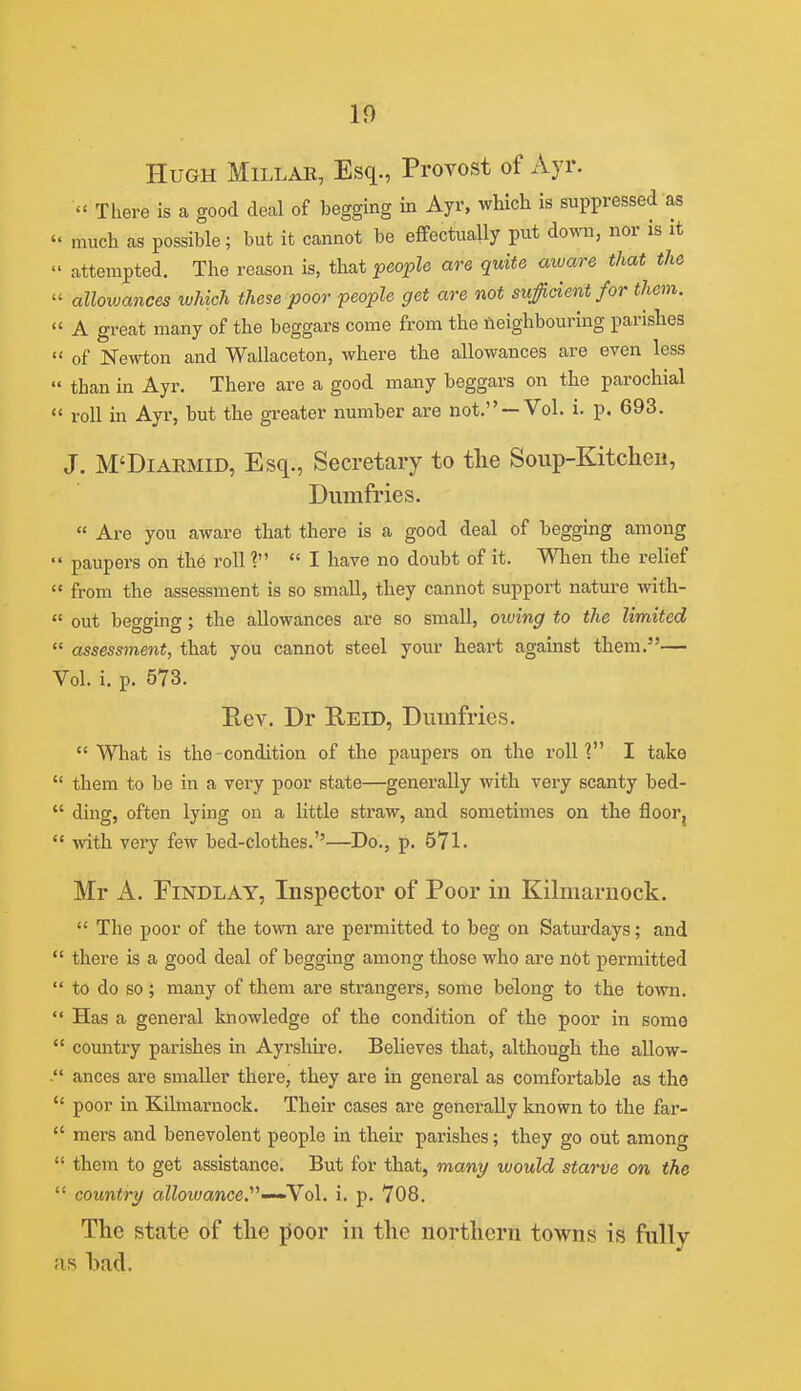 Hugh Millae, Esq., Provost of Ayr.  There is a good decal of begging in Ayr, which is suppressed as  much as possible; but it cannot be effectually put down, nor is it  attempted. The reason is, that people are quite aware that the  allowances which these poor people get are not suf dent for them.  A great many of the beggars come from the neighbouring parishes  of Newton and Wallaceton, where the allowances are even less  than in Ayr. There are a good many beggars on the parochial  roll in Ayr, but the greater number are not. —Vol. i. p. 693. J. M'DiARMiD, Esq., Secretary to tlie Soup-Kitcheii, Dumfries.  Are you aware that there is a good deal of begging among  paupers on the roll'? I have no doubt of it. Wlien the relief  from the assessment is so small, they cannot support nature with-  out begging; the allowances are so small, oiving to the limited  assessment, that you cannot steel your heart against them.— Vol. i. p. 573. Rev. Dr Reid, Dumfries.  What is the-condition of the paupers on the rolU I take  them to be in a very poor state—generally with very scanty bed-  ding, often lying on a little straw, and sometimes on the floor,  with very few bed-clothes.''—Do., p. 571. Mr A. EiNDLAY, Inspector of Poor in Kilmarnock.  The poor of the town are permitted to beg on Saturdays; and  there is a good deal of begging among those who are nOt permitted  to do so; many of them are strangers, some belong to the town.  Has a general knowledge of the condition of the poor in some  country pai'ishes in Ayrshire. Believes that, although the allow- . ances are smaller there, they are in general as comfortable as the  poor in Kilmarnock. Their cases are generally known to the far-  mers and benevolent people in their parishes; they go out among  them to get assistance. But for that, many would starve on the  country aZZowance.-—Vol. i. p. 708. The state of tlie jJoor in the northern towns is fully as had.