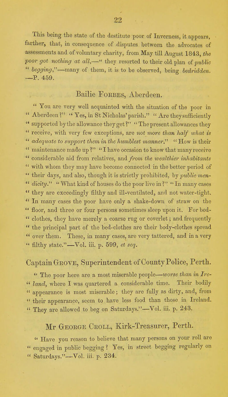 This being the state of the destitute poor of Inverness, it appears, farther, that, in consequence of disputes between the advocates of assessments and of voluntary charity, from May till August 1843, tliQ foor got nothing at all,— they resorted to their old plan of •puhlic  begging,—many of them, it is to be obsei-ved, being bedridden. —P. 459. Bailie Toebes, Aberdeen.  You are very well acquainted with the situation of the poor in  Aberdeen?'  Yes, m St Nicholas'parish.  Are they sufficiently  supported by the allowance they get  The present allowances they  receive, with very few exceptions, are not more than half what is  adequate to support them in the humblest manner^  How is theu'  maintenance made up I have occasion to know that many receive  considerable aid from relatives, and/rom the wealthier inhabitants  with whom they may have become connected in the better period of their days, and also, though it is strictly prohibited, hj public men-  dicity.' Wliat kind of houses do the poor live in? In many cases  they are exceedingly filthy and ill-ventilated, and not water-tight.  In many cases the poor have only a shake-dowia of straw on the  floor, and three or four persons sometimes sleep upon it. For bed-  clothes, they have merely a coarse rug or coverlet; and frequently  the principal part of the bed-clothes are their body-clothes spread  over them. These, in many cases, are very tattered, and in a very  filthy state.—Vol. iii. p. 599, et seq. Captain Grove, Superintendent of County Police, Perth.  The poor here are a most miserable people—worse than in Ire-  land, where I was quartered a considerable time. Their bodily  appearance is most miserable; they are fully as dirty, and, from  their appearance, seem to have less food than those in Ireland.  They are allowed to beg on Saturdays.—Vol. iii. p. 243. Mr George Croll, Kirk-Treasurer, Perth.  Have you reason to believe that many persons on your roll are  engaged in public begging 1 Yes, in street begging regularly on  Saturdays.—Vol. iii. p. 234.