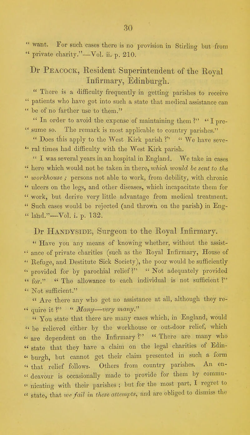 ' want. For such cases there is no provision in StirHng but from • private chai'ity,—Vol. ii. p. 210. Br Peacock, Resident Superintendent of the Royal Infirmary, Edinburgh.  There is a difficulty fre(juently in getting parishes to receive patients who have got into such a state that medical assistance can be of no farther use to them.  In order to avoid the expense of maintaining them Ipre- sume so. The remark is most applicable to country parishes.  Does this apply to the West Kirk parish V'  We have seve- ral times had difficulty with the West Kirk parish.  I was several years in an hospital in England. We take in cases here which would not be taken in there, which would be sent to the workhouse ; persons not able to work, from debility, with chronic ulcers on the legs, and other diseases, which incapacitate them for work, but derive very little advantage from medical treatment. Such cases would be rejected (and thrown on the parish) in Eng- land.—-Vol. i. p. 132. Dr Handyside, Surgeon to the Royal Infirmary.  Have you any means of knowing whether, without the assist- ance of private charities (such as the Eoyal Infirmary, House of Refuge, and Destitute Sick Society), the poor would be sufficiently provided for by parochial relief?  Not adequately provided for.  The allowance to each individual is not sufficient ? Not sufficient.  Are there any who get no assistance at all, although they re- quire it ?  Many—very many.  You state that there are many cases which, in England, would be relieved either by the workhouse or out-door rehef, which are dependent on the Infirmary V  There are many who state that they have a claim on the legal charities of Edin- burgh, but cannot get then- claim presented in such a form that relief follows. Others from country parishes. An en- deavour is occasionally made to provide for them by commu- nicating with their parishes ; but for the most part, I regret to state, that we fail in these attempts, and are obliged to dismiss the