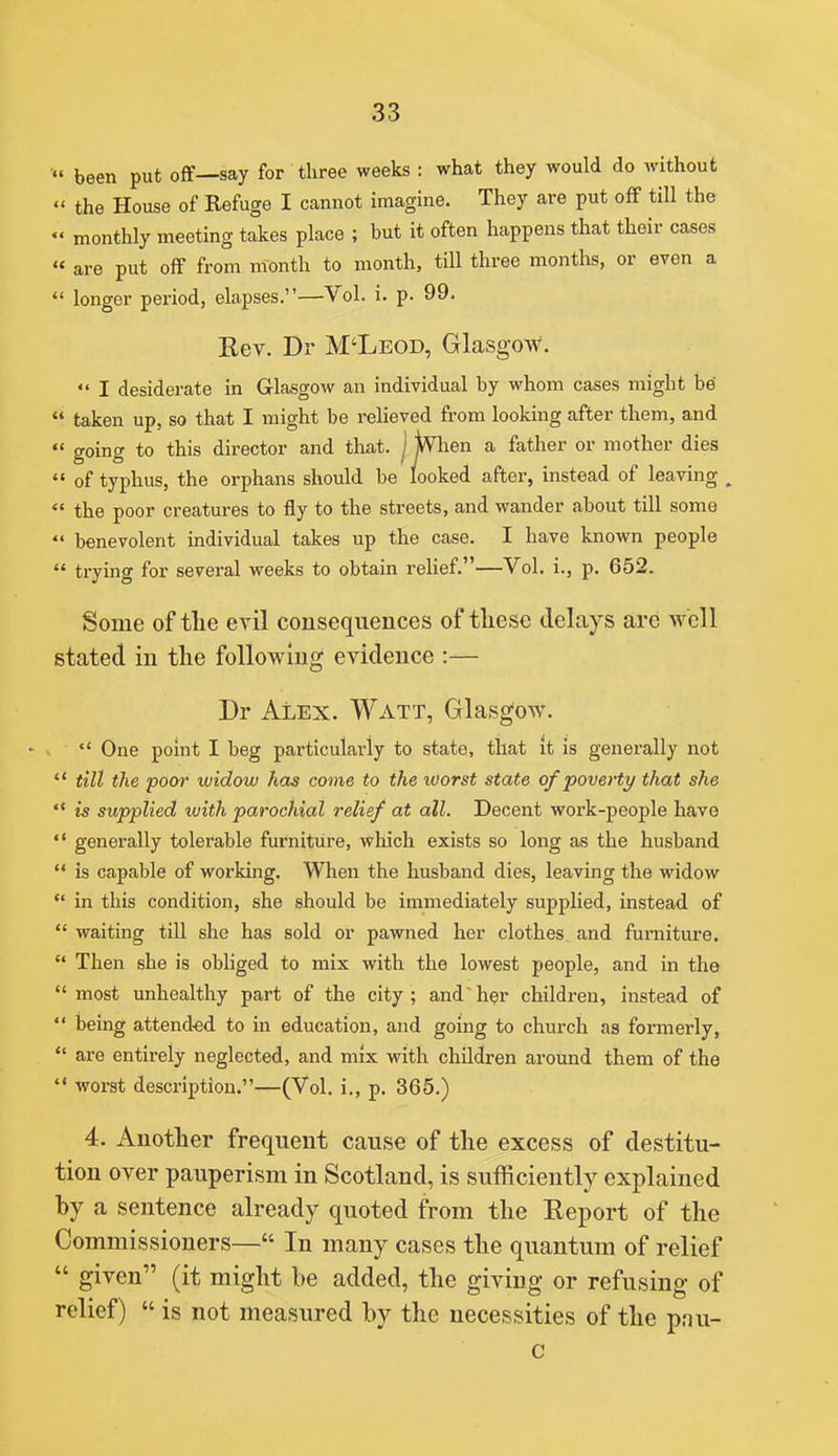 been put off—say for three weeks : what they would do without  the House of Refuge I cannot imagine. They are put off till the monthly meeting takes place ; but it often happens that their cases « are put off from month to month, till three months, or even a  longer period, elapses.—Vol. i. p. 99. Rev. Dr M'Leod, Glasgow.  I desiderate in Glasgow an individual by whom cases might be  taken up, so that I might be relieved from looking after them, and  going to tliis director and that, j ^en a father or mother dies  of typhus, the orphans should be looked after, instead of leaving ^  the poor creatures to fly to the streets, and wander about till some  benevolent individual takes up the case. I have known people  trying for several weeks to obtain rehef.—Vol. i., p. 652. Some of the evil consequences of tliese delays are well stated in tlie following evidence :— Dr Alex. Watt, Glasgow.  One point I beg particularly to state, that it is generally not  till the poor widow has come to the worst state of poverty that she '* is supplied with parochial relief at all. Decent work-people have  generally tolerable furniture, which exists so long as the husband  is capable of working. When the husband dies, leaving the widow in this condition, she should be immediately supplied, instead of  waiting till she has sold or pawned her clothes and furniture.  Then she is obliged to mix with the lowest people, and in the most unhealthy part of the city; andher children, instead of  being attended to in education, and going to church as formerly,  are entirely neglected, and mix with children around them of the  worst description.—(Vol. i., p. 365.) 4. Another frequent cause of the excess of destitu- tion over pauperism in Scotland, is sufficiently explained by a sentence already quoted from the Report of the Commissioners— In many cases the quantum of relief  given (it might he added, the giving or refusing of relief)  is not measured by the necessities of the pau- c