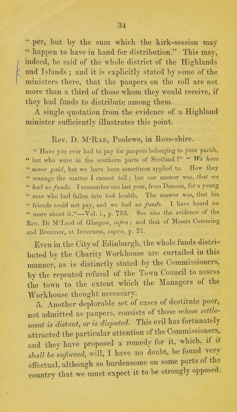  per, but by the sum which the kirk-session may  happen to have in hand for distribution. This may, indeed, be said of the whole district of the Highlands and Islands ; and it is explicitly stated by some of the ministers there, that the paupers on the roll are not more than a third of those whom they would receive, if they had funds to distribute among them. A single quotation from the evidence of a Highland minister sufficiently illustrates this point. Eev. D. M'Rae, Poolewe, in Ross-shire.  Have you ever had to pay for paupers belonging to your parish,  but who were in the southern parts of Scotland ?  We have  never paid, but we have been sometimes applied to. How they  manage the matter I cannot tell; but our answer was, that we  had no funds. I remember one last year, from Dunoon, for a young  man who had fallen into bad health. The answer was, that his  friends could not pay, and we had no funds. I have heard no  more about it.—Vol. i., p. 733. See also the evidence of the Eev. Dr M'Leod of Glasgow, infra; and that of Messrs Gumming and Bremner, at Inverness, supra, p. 21. Even in the City of Edinburgh, the whole funds distri- buted by the Charity Workhouse are curtailed in this manner, as is distinctly stated by the Commissioners, by the repeated refusal of the Town Council to assess the town to the extent which the Managers of the Workhouse thought necessary. 5. Another deplorable set of cases of destitute poor, not admitted as paupers, consists of those luhose settle- ment is distant, or is disputed. This evil has fortunately attracted the particular attention of the Commissioners, and they have proposed a remedy for it, which, if it shall he enforced, will, I have no doubt, be fomid very effectual, although so burdensome on some parts ol the country that we must expect it to be strongly opposed.