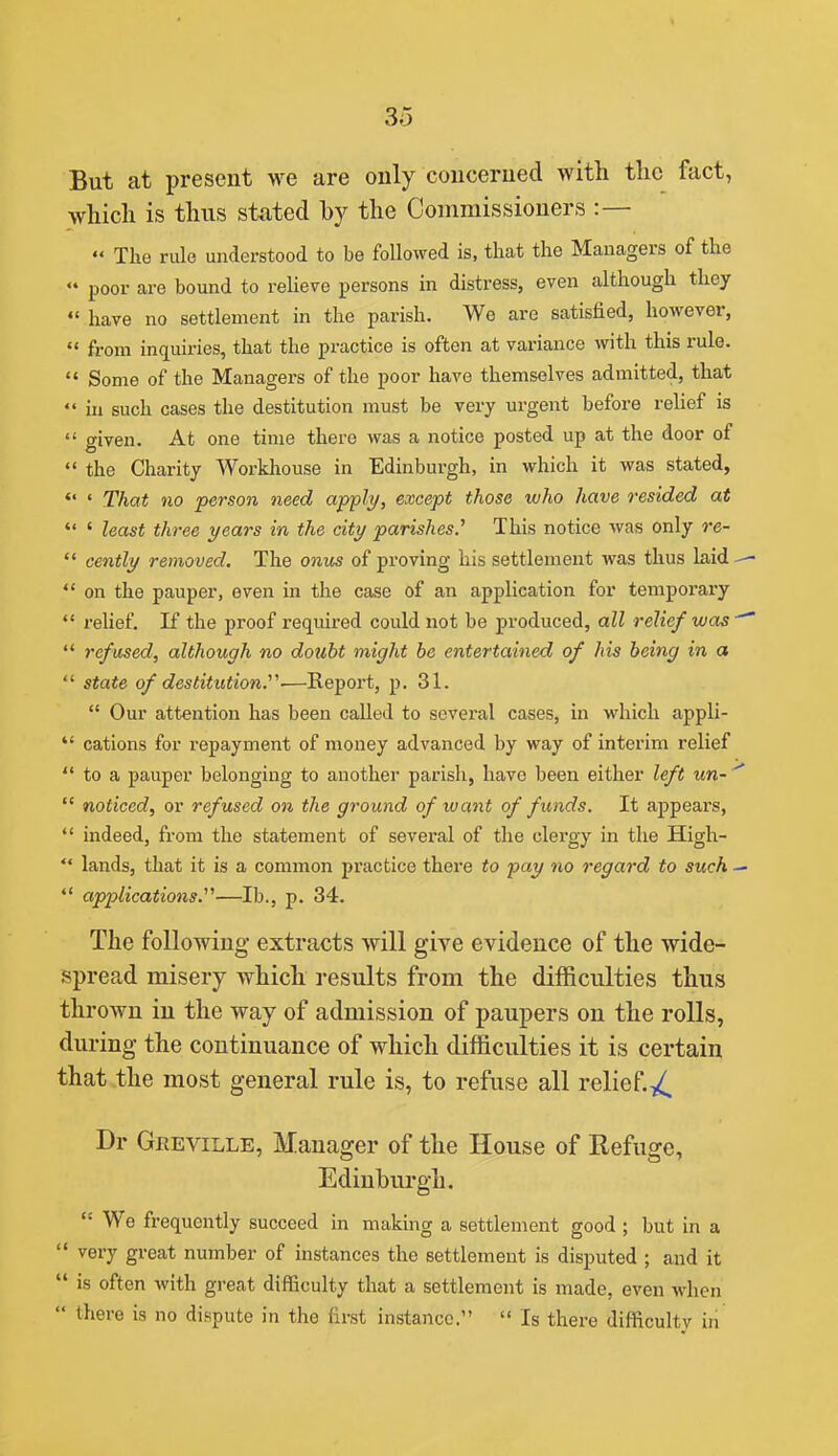 But at present we are only concerned with the fact, which is thus stated by the Commissioners :—  The rule understood to be foUowed is, that the Managers of the  poor are bound to reheve persons in distress, even although they  have no settlement in the parish. We are satisfied, however,  from inquiries, that the practice is often at variance with this rule. *' Some of the Managers of the poor have themselves admitted, that  in such cases the destitution must be very urgent before rehef is  given. At one time there was a notice posted up at the door of  the Charity Workhouse in Edinburgh, in which it was stated,  ' That no person need apply, except those who have resided at  ' least three years in the city parishes.^ This notice was only re-  cently removed. The onus of proving his settlement was thus laid  on the pauper, even in the case of an application for temporary *' relief. If the proof required could not be produced, all relief was  refused, although no doubt might he entertained of his being in a  state of destitution.^^-—Report, p. 31.  Our attention has been called to several cases, in which appli-  cations for repayment of money advanced by way of interim relief  to a pauper belonging to another parish, have been either left un-  noticed, or refused on the ground of want of funds. It appears,  indeed, from the statement of sevei'al of the clergy in the High-  lands, that it is a common practice there to pay no regard to such *' applications.^^—lb., p. 34. The following extracts will give evidence of the wide- spread misery which results from the difficulties thus thrown in the way of admission of paupers on the rolls, during the continuance of which difficulties it is certain that the most general rule is, to refuse all relief.-^^^ Dr Geeville, Manager of the House of Refuge, Edinburgh.  We frequently succeed in making a settlement good ; but in a  very great number of instances the settlement is disputed ; and it  is often with great difficulty that a settlement is made, even when  there is no dispute in the first instance.  Is there difficulty in