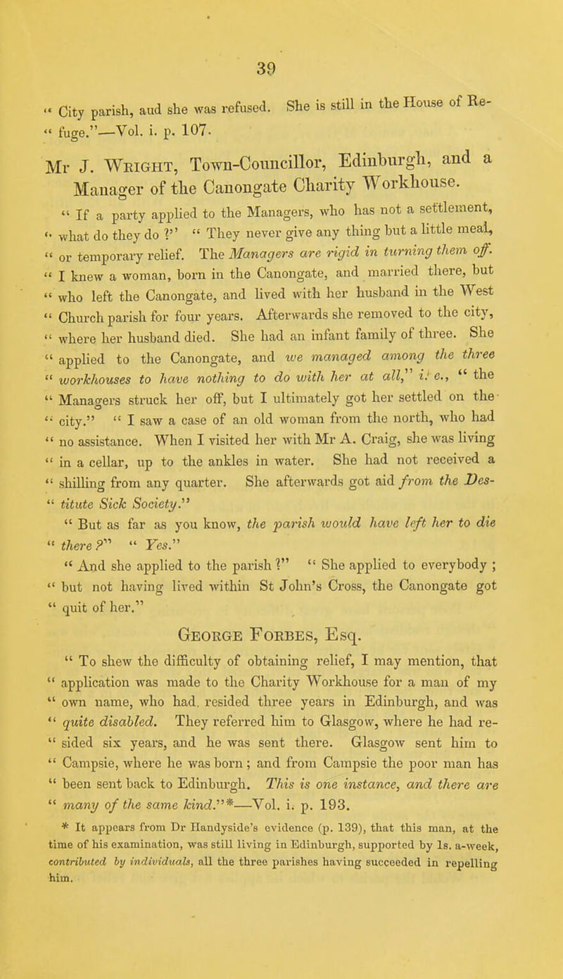 •« City parish, and she was refused. She is still in the House of Re- .< fuge.—Vol. i. p. 107. Mr J. Weight, Town-Councillor, Edinburgh, and a Manager of tlie Canongate Charity Workhouse.  If a party applied to the Managers, who has not a settlement, what do they do  They never give any thing but a little meai,  or temporary relief. The Managers are rigid in turning them of.  I knew a woman, born in the Canongate, and married there, but  who left the Canongate, and lived with her husband in the West  Church parish for four years. Afterwards she removed to the city,  where her husband died. She had an infant family of three. She  applied to the Canongate, and we managed among the three  workhouses to have nothing to do with her at all,^' iJ e.,  the  Managers struck her off, but I ultimately got her settled on the- city.  I saw a case of an old woman from the north, who had  no assistance. When I visited her with Mr A. Craig, she was Hving  in a cellar, up to the ankles in water. She had not received a  shilling from any quarter. She afterwards got aid from the I)es-  titute Sick Society.'  But as far as you know, the parish would have left her to die « there  Yes.  And she applied to the parish  She applied to everybody ;  but not having lived within St John's Cross, the Canongate got  quit of her. George Foebes, Esq.  To shew the difficulty of obtaining relief, I may mention, that  application was made to the Charity Workhouse for a man of my  own name, who had. resided three years in Edinburgh, and was  quite disabled. They referred him to Glasgow, where he had re-  sided six years, and he was sent there. GlasgoAv sent him to  Campsie, where he was born; and from Campsie the poor man has  been sent back to Edinburgh. This is one instance, and there are  mani/ of the same kind.*—Vol. i. p. 193. * It appears from Dr Handyside's evidence (p. 139), that this man, at the time of his examination, was still living in Edinburgh, supported by Is. a-week, contributed by individicals, all the three parishes having succeeded in repelling him.