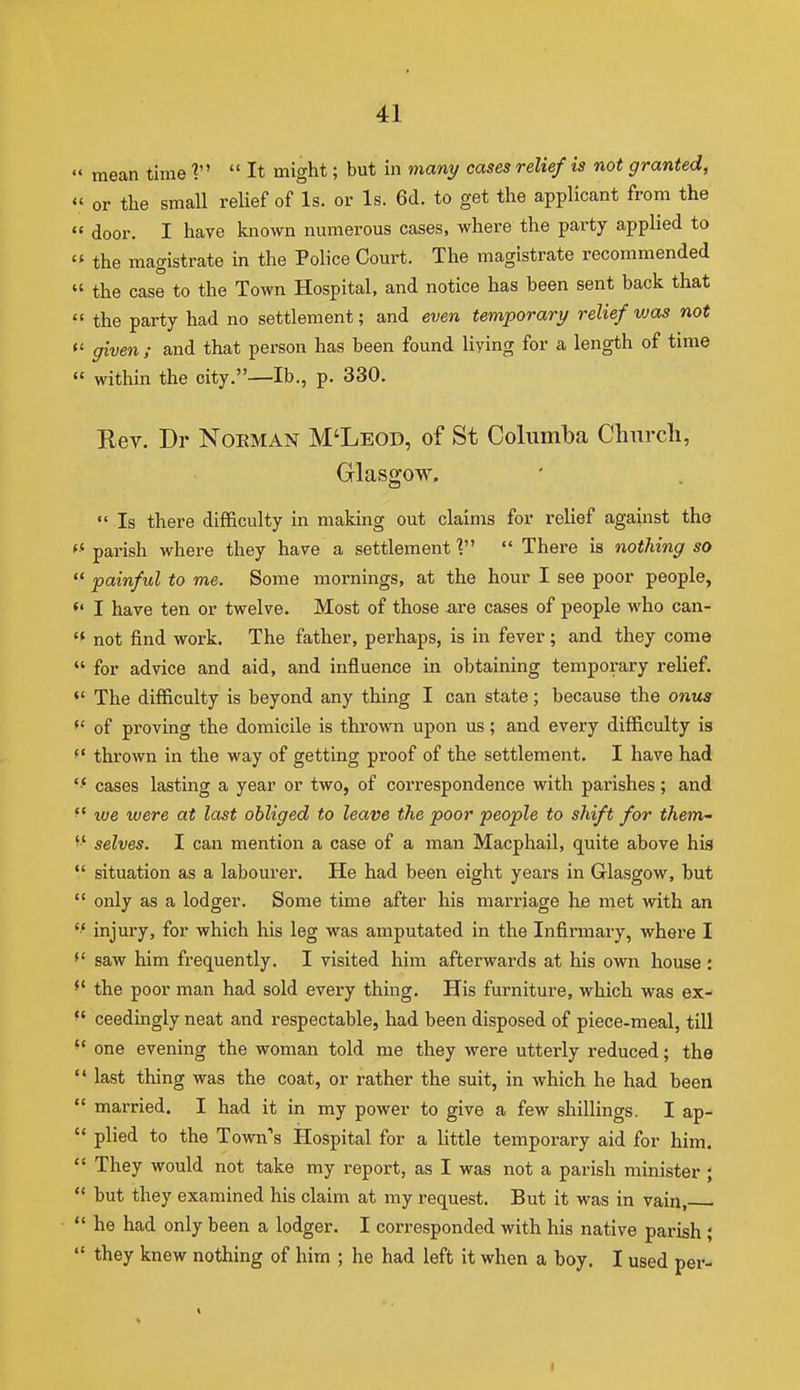  mean time 1 It might; but in man;/ cases relief is not granted,  or the small relief of Is. or Is. 6(1. to get the applicant from the « door. I have known numerous cases, where the party applied to  the magistrate in the Police Court. The magistrate recommended  the case to the Town Hospital, and notice has been sent back that  the party had no settlement; and even temporary relief vjas not  given ; and that person has been found living for a length of time  within the city.—lb., p. 330. Rev. Dr Noeman M'Leod, of St Colnmba Church, Glasgow.  Is there difficulty in making out claims for relief against tho '■'parish where they have a settlement  Thei-e is nothing so  painful to me. Some mornings, at the hour I see poor people, *' I have ten or twelve. Most of those a,re cases of people who can- not find work. The father, perhaps, is in fever; and they come  for advice and aid, and influence in obtaining temporary relief. *' The difficulty is beyond any thing I can state; because the onus  of proving the domicile is thrown upon us; and every difficulty is thrown in the way of getting proof of the settlement. I have had cases lasting a year or two, of correspondence with parishes; and '' we were at last obliged to leave the poor people to shift for them,- selves. I can mention a case of a man Macphail, quite above hia  situation as a labourer. He had been eight years in Glasgow, but  only as a lodger. Some time after his marriage he met with an  injury, for which his leg was amputated in the Infirmary, where I saw him frequently, I visited him afterwards at his own house : *' the poor man had sold every thing. His furniture, which was ex-  ceedingly neat and respectable, had been disposed of piece-meal, till ^' one evening the woman told me they were utterly reduced; tho  last thing was the coat, or rather the suit, in which he had been  married. I had it in my power to give a few shillings. I ap-  plied to the Town's Hospital for a little temporary aid for him,  They would not take my report, as I was not a parish minister ;  but they examined his claim at my request. But it was in vain,  he had only been a lodger, I corresponded with his native parish ;  they knew nothing of him ; he had left it when a boy. I used per-