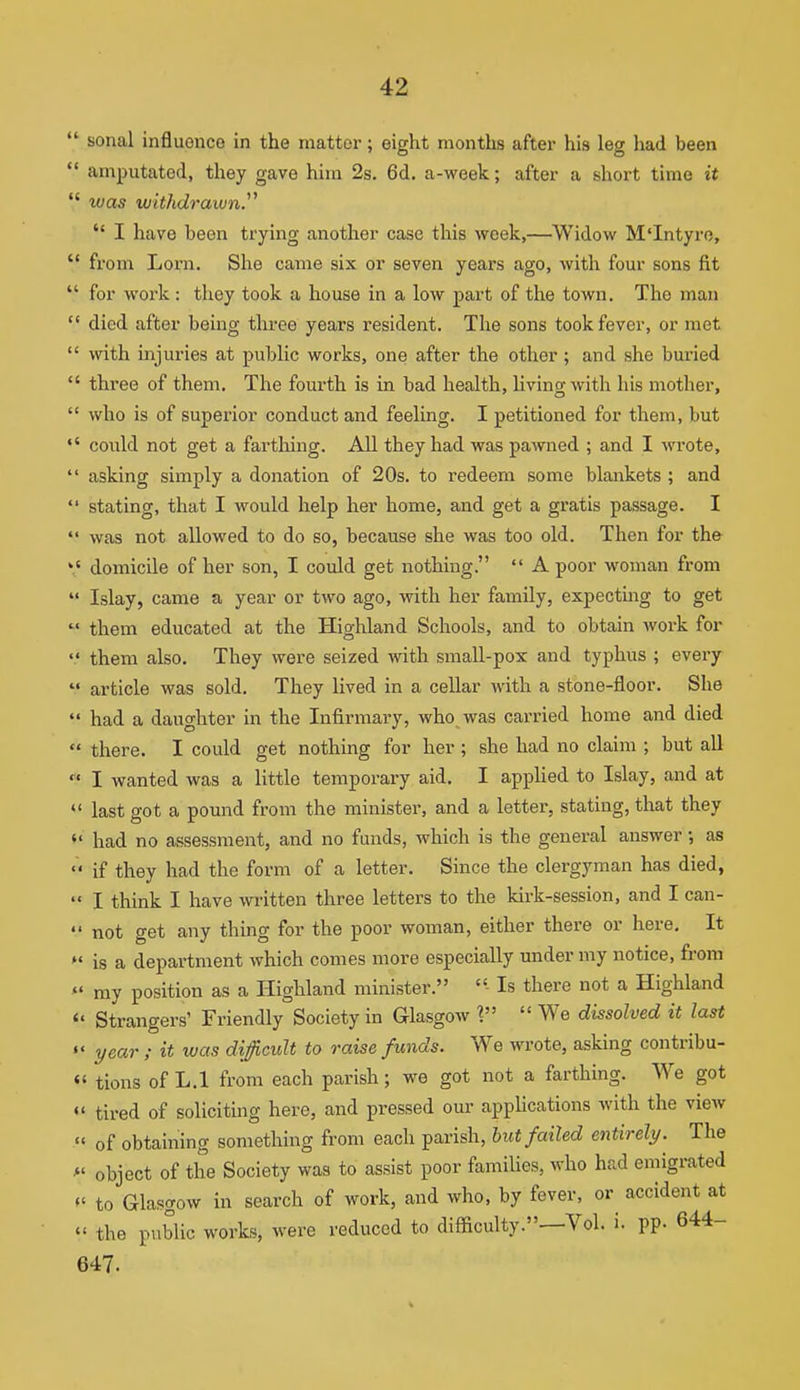  sonal influence in the matter; eight months after his leg had been  amputated, they gave him 2s. 6d. a-week; after a short time it  was withdrawn.^^  I have been trying another case this week,—^Widow M'Intyro,  from Lorn. She came six or seven years ago, with four sons fit  for woi-k : they took a house in a low part of the town. The man  died after being three years resident. The sons took fever, or met  with injuries at public works, one after the other; and she buried  three of them. The fourth is in bad health, livino-with his mother,  who is of superior conduct and feeling. I petitioned for them, but could not get a farthing. All they had was pawned ; and I wrote,  asking simply a donation of 20s. to redeem some blankets ; and  stating, that I would help her home, and get a gratis passage. I  was not allowed to do so, because she was too old. Then for the domicile of her son, I could get nothing.  A poor woman from  Islay, came a year or two ago, with her family, expecting to get  them educated at the Highland Schools, and to obtain woi-k for  them also. They were seized with small-pox and typhus ; every  article was sold. They lived in a cellar with a stone-floor. She had a daughter in the Infirmai-y, who was carried home and died  there. I could get nothing for her ; she had no claim ; but all I wanted was a little temporary aid. I applied to Islay, and at « last got a pound from the minister, and a letter, stating, that they  had no assessment, and no funds, which is the general answer •, as  if they had the form of a letter. Since the clergyman has died,  I think I have written three letters to the kirk-session, and I can-  not get any thing for the poor woman, either there or here. It is a department which comes more especially under my notice, from «' my position as a Highland minister. Is there not a Highland  Strangers' Friendly Society in Glasgow \  We dissolved it last  year ; it was difficult to raise funds. We wrote, asking contribu- «' tions of L.l from each parish; we got not a farthing. We got tired of soliciting here, and pressed our appHcations with the view « of obtaining something from each parish, hut failed entirely. The >' object of the Society was to assist poor families, who had emigrated to Glasgow in search of work, and who, by fever, or accident at  the public works, were reduced to difficulty.—Vol. i. pp. 644- 647.