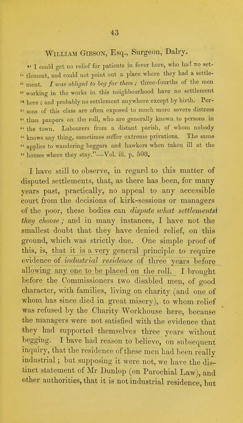 William Gibson, Esq., Surgeon, Dairy. *« I could get no relief for patients in fever here, who ha'l no set-  tlement, and could not point out a place where they had a settle-  ment. I was obliged to beg for them; three-fourths of the men « working in the works in this neighbourhood have no settlement *• here ; and probably no settlement anywhere except by birth. Per-  sons of this class are often exposed to much more severe distress  than paupers on the roll, who are generally known to persons in  the town. Labourers from a distant parish, of whom nobody  knows any thing, sometimes suffer extreme privations. The same  applies to wandering beggars and hawkers when taken ill at the  houses where they stay.—Vol. iii. p. 508, I have still to observe, in regard to this matter of disputed settlements, that, as there has been, for many- years past, practically, no appeal to any accessible court from the decisions of kirk-sessions or managers of the poor, these bodies can dispute luhat settlementsi they choose; and in many instances, I have not the smallest doubt that they have denied relief, on this ground, which was strictly due. One simple proof of this, is, that it is a very general principle to require evidence of industrial residence of three years before allowing any one to be placed, on the roll. I brought before the Commissioners two disabled men, of good character, with families, living on charity (and one of whom has since died in great misery), to whom relief was refused by the Charity Workhouse here, because the managers were not satisfied with the evidence that they had supported themselves three years without begging. I have had reason to believe, on subsequent inquiry, that the residence of these men had been really industrial; but supposing it were not, we have the dis- tinct statement of Mr Dunlop (on Parochial Law), and other authorities, that it is not industrial residence, but