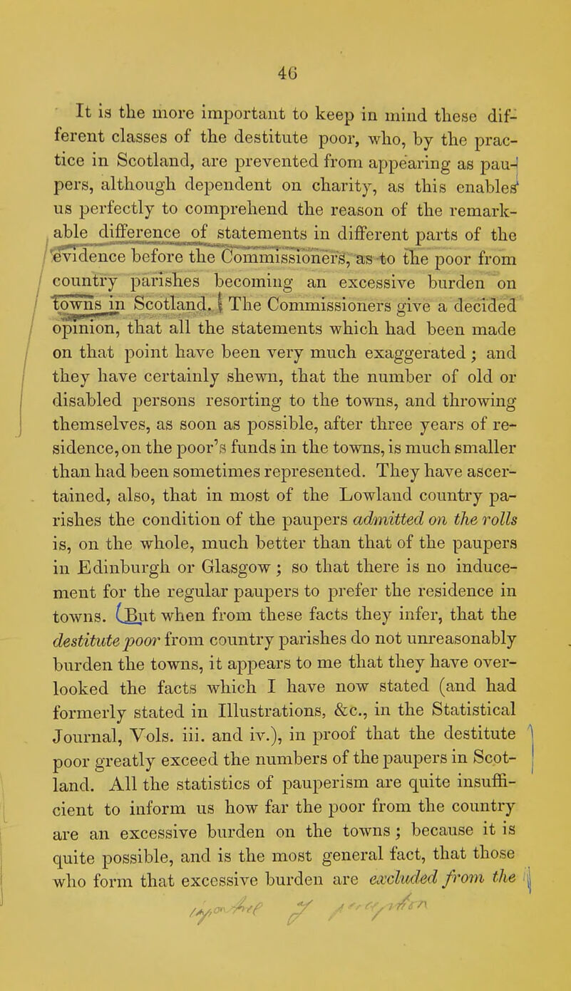 It is the more important to keep in mind these dif- ferent classes of the destitute poor, who, by the prac- tice in Scotland, are prevented from appearing as pau-! pers, although dependent on charity, as this enabled us perfectly to comprehend the reason of the remark- able difference of statements in different parts of the Evidence before the Commis'sionefs, as to tlie poor from country parishes becoming an excessive burden on Towns in Scotland. | The Commissioners give a decided opmion, that all the statements which had been made on that point have been very much exaggerated ; and they have certainly shewn, that the number of old or disabled persons resorting to the towns, and throwing themselves, as soon as possible, after three years of re- sidence, on the poor's funds in the towns, is much smaller than had been sometimes represented. They have ascer- tained, also, that in most of the Lowland country pa- rishes the condition of the paupers admitted on the rolls is, on the whole, much better than that of the paupers in Edinburgh or Glasgow; so that there is no induce- ment for the regular paupers to prefer the residence in towns. CSut when from these facts they infer, that the destitute poor from country parishes do not unreasonably burden the towns, it appears to me that they have over- looked the facts which I have now stated (and had formerly stated in Illustrations, &c., in the Statistical Journal, Vols. iii. and iv.), in proof that the destitute poor greatly exceed the numbers of the paupers in Scot- land. All the statistics of pauperism are quite insuffi- cient to inform us how far the poor from the country are an excessive burden on the towns; because it is quite possible, and is the most general fact, that those who form that excessive burden are excluded from the -