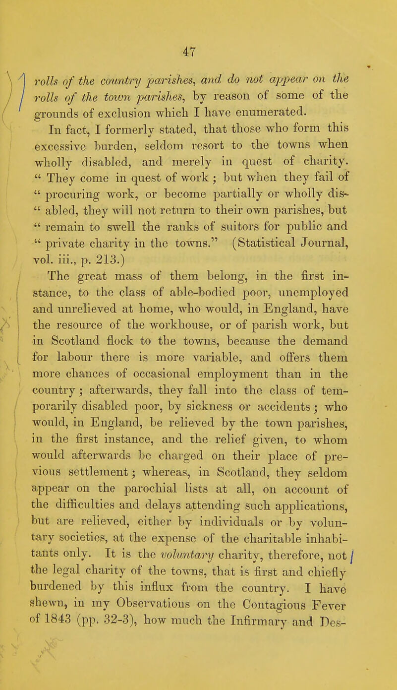 rolls of the country parishes, and do not appear on the rolls of the town parishes, by reason of some of the grounds of exclusion wliicli I have enumerated. In fact, I formerly stated, that those who form this excessive burden, seldom resort to the towns when wholly disabled, and merely in quest of charity.  They come in quest of work ; but when they fail of  procuring work, or become partially or wholly dis-  abled, they will not return to their own parishes, but  remain to swell the ranks of suitors for public and  private charity in the towns. (Statistical Journal, vol. iii., p. 213.) The great mass of them belong, in the first in- stance, to the class of able-bodied poor, unemployed and unrelieved at home, who would, in England, have the resource of the workhouse, or of parish work, but in Scotland flock to the towns, because the demand for labour there is more variable, and offers them more chances of occasional employment than in the country; afterwards, they fall into the class of tem- porarily disabled poor, by sickness or accidents; who would, in England, be relieved by the town parishes, in the first instance, and the relief given, to whom would afterwards be charged on their place of pre- vious settlement; whereas, in Scotland, they seldom appear on the parochial lists at all, on account of the difficulties and delays attending such applications, but are relieved, either by individuals or by volun- tary societies, at the expense of the charitable inhabi- tants only. It is the voluntary charity, therefore, not \ the legal charity of the towns, that is first and chiefly burdened by this influx from the country. I have shewn, in my Observations on the Contagious Fever of 1843 (pp. 32-3), how much the Infirmary and Des-