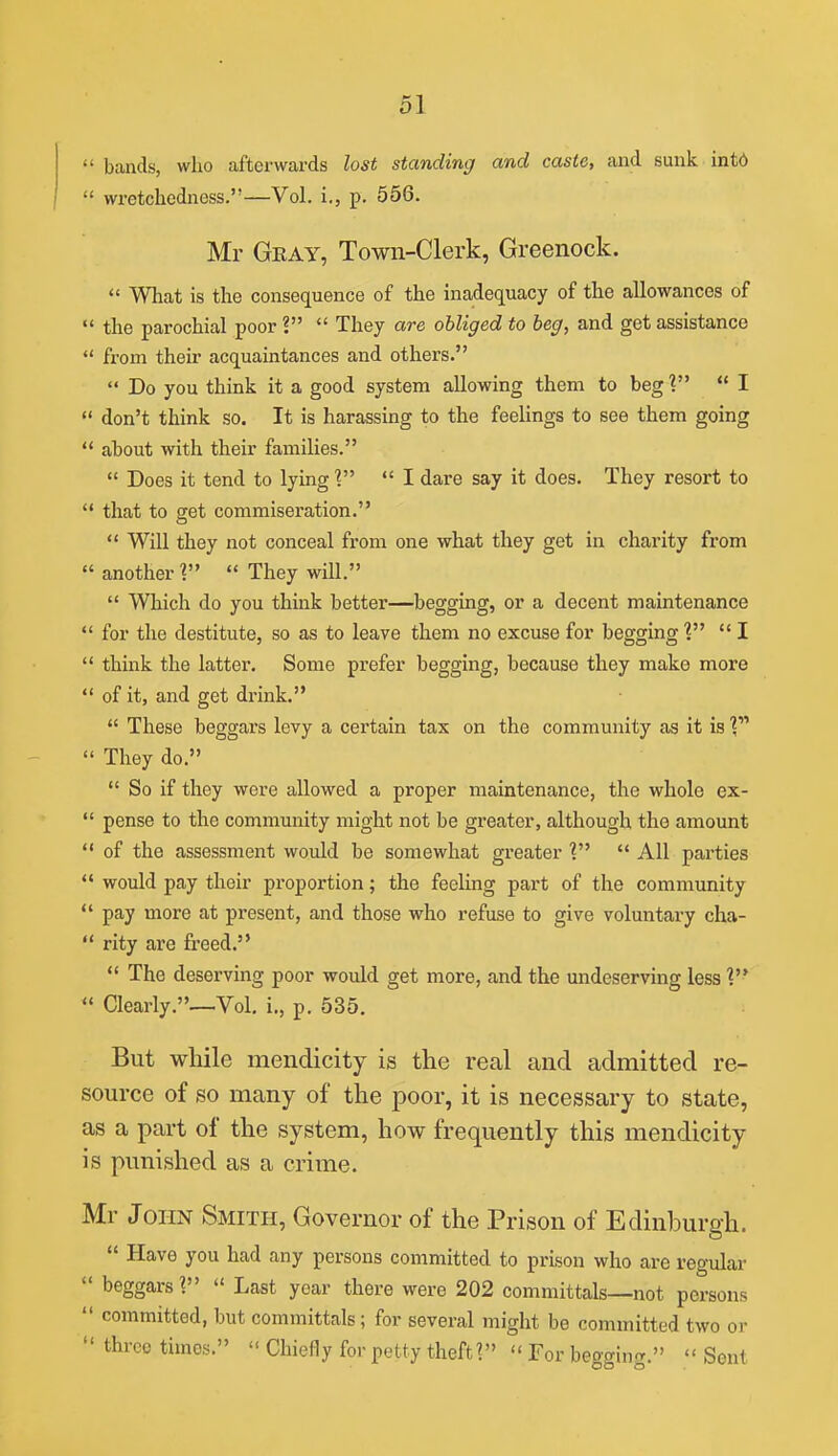  bands, who afterwards lost standing and caste, and sunk intd  wretchedness.—Vol. i., p. 556. Mr Geay, Town-Clerk, Greenock.  What is the consequence of the inadequacy of the allowances of  the parochial poor ?  They are obliged to beg, and get assistance  fi-om their acquaintances and others.  Do you think it a good system allowing them to beg?  I  don't think so. It is harassing to the feelings to see them going  about with their families.  Does it tend to lying'?  I dare say it does. They resort to  that to get commiseration.  Will they not conceal from one what they get in charity from  another 1  They will.  Which do you think better—begging, or a decent maintenance  for the destitute, so as to leave them no excuse for begging V  I  think the latter. Some prefer begging, because they make more  of it, and get drink.  These beggars levy a certain tax on the community as it is ?  They do.  So if they were allowed a proper maintenance, the whole ex-  pense to the community might not be greater, although the amount  of the assessment would be somewhat greater ?  All parties  would pay their proportion; the feeling part of the community  pay more at present, and those who refuse to give voluntary cha-  rity are freed.  The deserving poor would get more, and the undeserving less V  Clearly.—.Vol. i., p. 535. But while mendicity is the real and admitted re- source of so many of the poor, it is necessary to state, as a part of the system, how frequently this mendicity is punished as a crime. Mr John Smith, Governor of the Prison of Edinburgh.  Have you had any persons committed to prison who are regular  beggars?  Last year there were 202 committals—not persons  committed, but committals; for several might be committed two or  throe times.  Chiefly for petty theft?  For begging.  Sent