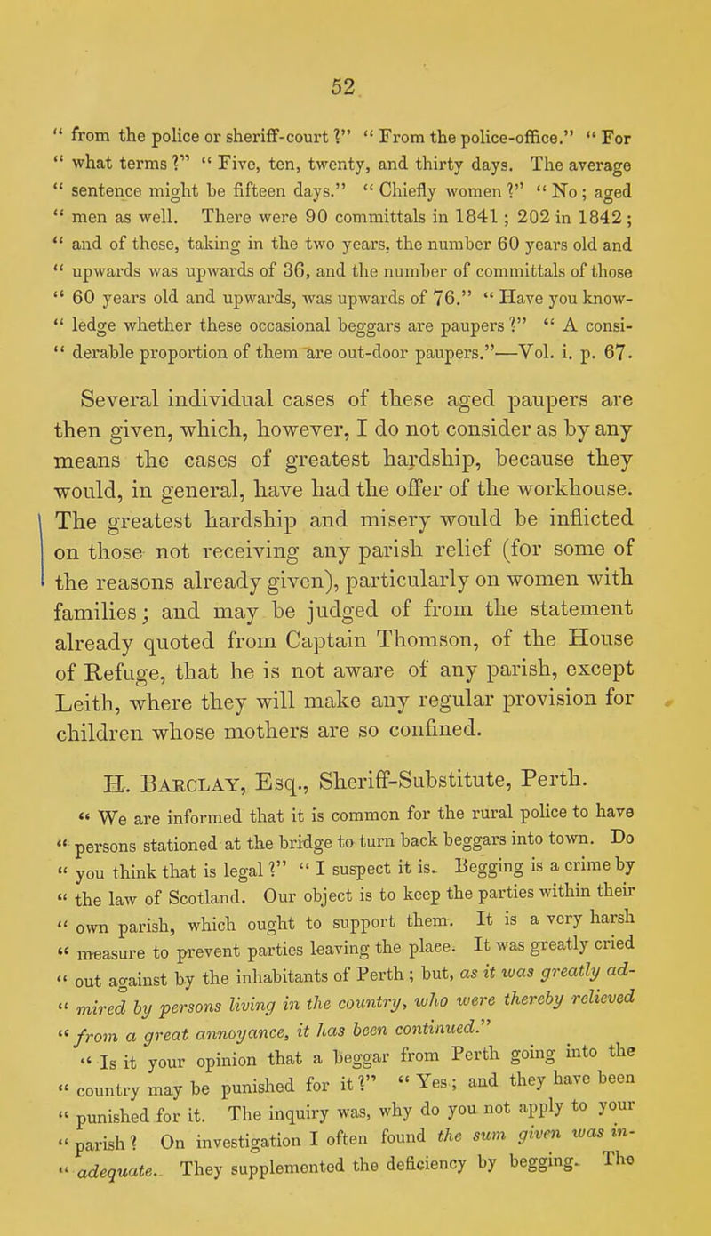  from the police or sheriff-court V  From the pohce-office.  For  what terms V  Five, ten, twenty, and thirty days. The average  sentence might be fifteen days.  Chiefly women  No ; aged  men as well. There were 90 committals in 1841 ; 202 in 1842;  and of these, taking in the two years, the number 60 years old and  upwards was upwards of 36, and the number of committals of those  60 years old and upwards, was upwards of 76.  Have you know-  ledge whether these occasional beggars are paupers V  A consi-  derable proportion of them are out-door paupers.—Vol. i. p. 67. Several individual cases of these aged paupers are then given, which, however, I do not consider as by any means the cases of greatest hardship, because they would, in general, have had the offer of the workhouse. The greatest hardship and misery would be inflicted on those not receiving any parish relief (for some of the reasons already given), particularly on women with families; and may be judged of from the statement already quoted from Captain Thomson, of the House of Refuge, that he is not aware of any parish, except Leith, where they will make any regular provision for children whose mothers are so confined. H. Barclay, Esq., Sheriff-Substitute, Perth.  We are informed that it is common for the rural police to have  persons stationed at the bridge to turn back beggars into town. Do «' you think that is legal 1 I suspect it is. Begging is a crime by  the law of Scotland. Our object is to keep the parties within their  own parish, which ought to support them-. It is a very harsh « measure to prevent parties leaving the place. It was greatly cried  out against by the inhabitants of Perth; but, as it was greatly ad-  mired hy persons living in the country, wJio were thereby relieved  from a great annoyance, it has been continued:'  Is it your opinion that a beggar from Perth going into the «' country may be punished for it 1  Yes; and they have been « punished for it. The inquiry was, why do you not apply to your  parish 1 On investigation I often found the sum given was tn- '^ adequate.. They supplemented the deficiency by begging. The