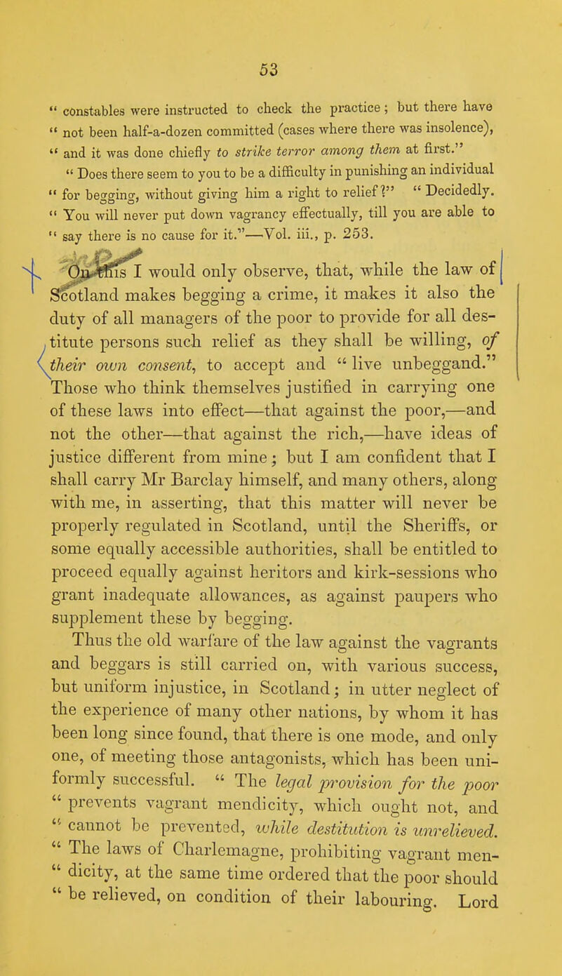  constables were instructed to check the practice; but there have  not been half-a-dozen committed (cases where there was insolence),  and it was done chiefly to strike terror among them at first.  Does there seem to you to be a difficulty in punishing an individual  for begging, without giving him a right to relief?  Decidedly. *' You will never put down vagrancy effectually, till you are able to say there is no cause for it.—Vol. iii., p. 253. ^^^teisl would only observe, that, while the law of | S^tland makes begging a crime, it makes it also the duty of all managers of the poor to provide for all des- titute persons such relief as they shall be willing, of their own consent, to accept and  live unbeggand. Those who think themselves justified in carrying one of these laws into effect—that against the poor,—and not the other—that against the rich,—have ideas of justice different from mine; but I am confident that I shall carry Mr Barclay himself, and many others, along with me, in asserting, that this matter will never be properly regulated in Scotland, until the Sheriffs, or some equally accessible authorities, shall be entitled to proceed equally against heritors and kirk-sessions who grant inadequate allowances, as against paupers who supplement these by begging. Thus the old warfare of the law against the vagrants and beggars is still carried on, with various success, but uniform injustice, in Scotland; in utter neglect of the experience of many other nations, by whom it has been long since found, that there is one mode, and only one, of meeting those antagonists, which has been uni- formly successful.  The legal provision for the poor  prevents vagrant mendicity, which ought not, and ' cannot be prevented, while destitution is unrelieved.  The laws of Charlemagne, prohibiting vagrant men-  dicity, at the same time ordered that the poor should  be relieved, on condition of their labouring. Lord