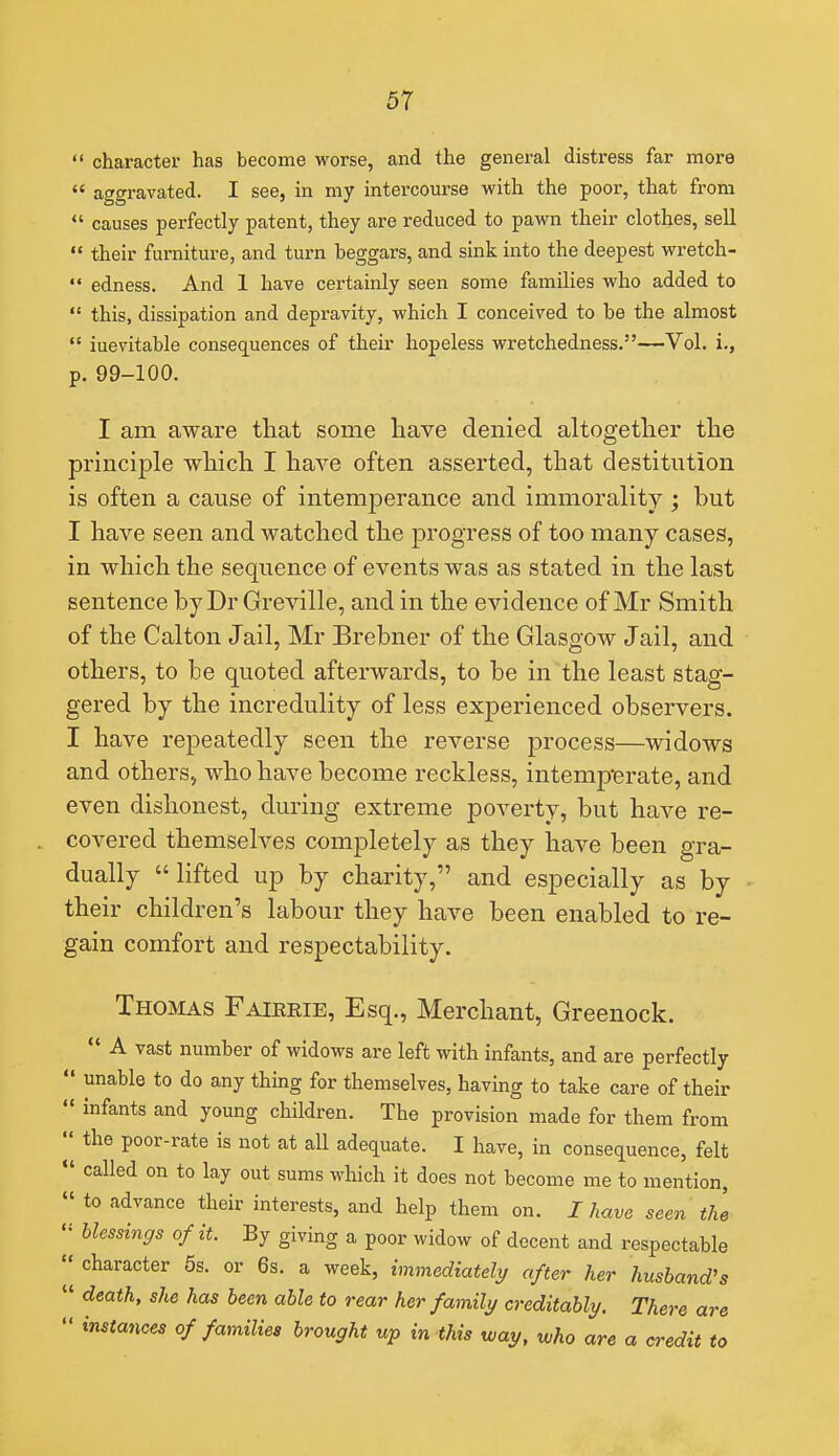  character has become worse, and the general distress far more  aggravated. I see, in my intercourse with the poor, that from  causes perfectly patent, they are reduced to pawn their clothes, sell  their furniture, and turn beggars, and sink into the deepest wretch-  edness. And 1 have certainly seen some families who added to  this, dissipation and depravity, which I conceived to be the almost  inevitable consequences of their hopeless wretchedness.—Vol. i., p. 99-100. I am aware that some liave denied altogether the principle which I have often asserted, that destitution is often a cause of intemperance and immorality ; but I have seen and watched the progress of too many cases, in which the sequence of events was as stated in the last sentence by Dr Greville, and in the evidence of Mr Smith of the Calton J ail, Mr Brebner of the Glasgow Jail, and others, to be quoted afterwards, to be in the least stag- gered by the incredulity of less experienced observers. I have repeatedly seen the reverse process—widows and others, who have become reckless, intemp'erate, and even dishonest, during extreme poverty, but have re- covered themselves completely as they have been gra- dually  lifted up by charity, and especially as by their children's labour they have been enabled to re- gain comfort and respectability. Thomas Faierie, Esq., Merchant, Greenock.  A vast number of widows are left with infants, and are perfectly  unable to do any thing for themselves, having to take care of their  infants and young children. The provision made for them from  the poor-rate is not at all adequate. I have, in consequence, felt  called on to lay out sums which it does not become me to mention,  to advance their interests, and help them on. I have seen the  blessings of it. By giving a poor widow of decent and respectable II character 6s. or 6s. a week, immediately after her husband's  death, she has been able to rear her family creditably. There are  instances of families brought up in this way, who are a credit to