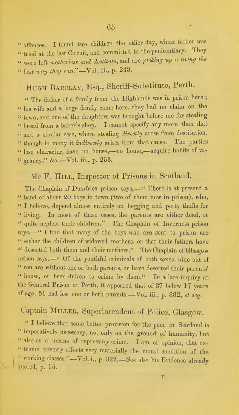  offences. I found two children the other day, whose father was  tried at the last Circuit, and committed to the penitentiary. ^ They  were left motherless and destitute, and are picking up a living the  best luay they can.''''—Vol. iii., p. 243. Hugh Barclay, Esq., Sheriff-Substitute, Perth.  The father of a family from the Highlands was in prison here ;  his wife and a large family came here, they had no claim on tho  town, and one of the daughters was brought before me for stealing  bread from a baker's shop. I cannot specify any more than that ♦* and a similar case, where stealing directly arose from destitution,  though in many it indirectly arises from that cause. The parties  lose character, have no house,—no home,—acquire habits of va-  grancy, &c.—Vol. iii., p. 253. Mr F. Hill, Inspector of Prisons in Scotland. The Chaplain of Dumfries prison says,— There is at present a  band of about 20 boys in town (two of them now in prison), who,  I believe, depend almost entirely on begging and petty thefts for  living. In most of these cases, the parents are either dead, or  quite neglect their children. The Chaplain of Inverness prison says,— I find that many of the boys who are sent to prison are  either the children of widowed mothers, or that their fathers have  deserted both them and their mothers. The Chaplain of Glasgow prison says,— Of the youthful criminals of both sexes, nine out of  ten are without one or both parents, or have deserted their parents'  house, or been driven to crime by them. In a late inquiry at the General Prison at Perth, it appeared that of 87 below 17 years of age, 51 had lost one or both parents.—Vol. iii., p. 882, et seq. Captain Miller, Superintendent of Police, Glasgow.  I believe that some better provision for the poor in Scotland is  imperatively necessary, not only on the ground of humanity, but  also as a means of repressing crime. I am of opinion, that ex-  treme poverty affects very materially the moral condition of the 1  working classes.—Vol. i., p. 322.—See also his Evidence already 1 quoted, p. 15. E