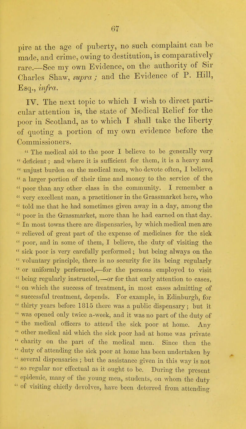 pire at the age of puberty, no such complaint can be made, and crime, owing to destitution, is comparatively rare.—See my own Evidence, on the authority of Sir Charles Shaw, swpm; and the Evidence of P. Hill, Esq., infra. IV. The next topic to which I wish to direct parti- cular attention is, the state of Medical Relief for the poor in Scotland, as to which I shall take the liberty of quoting a portion of my own evidence before the Commissioners.  The medical aid to the poor I believe to be generally very  deficient; and where it is sufficient for them, it is a heavy and  unjust burden on the medical men, who devote often, I believe,  a larger portion of their time and money to the service of the  poor than any other class in the community. I remember a  very excellent man, a practitioner in the Grassmarket here, who  told me that he had sometimes given away in a day, among the  poor in the Grassmarket, more than he had earned on that day.  In most towns there are dispensaries, by which medical men are  relieved of great part of the expense of medicines for the sick  poor, and in some of them, I believe, the duty of visiting the  sick poor is very carefully performed; but being always on the *' voluntary principle, there is no security for its being regularly  or uniformly performed,—for the persons employed to visit  being regularly instructed,—or for that early attention to cases,  on which the success of treatment, in most cases admitting of  successful treatment, depends. For example, in Edinburgh, for  thirty years before 1815 there was a public dispensary; but it  was opened only twice a-week, and it was no part of the duty of  the medical officers to attend the sick poor at home. Any  other medical aid which the sick poor had at home was private  charity on the part of the medical men. Since then the  duty of attending the sick poor at home has been undertaken by  several dispensaries ; but the assistance given in this way is not  so regular nor effectual as it ought to be. During the present  epidemic, many of the young men, students, on whom the duty  of visiting chiefly devolves, have been deterred from attending