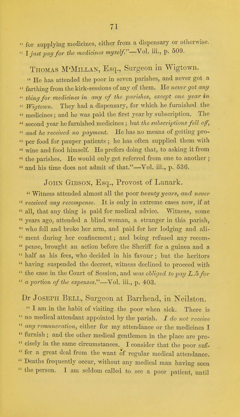 « for supplying medicines, either from a dispensary or otherwise. ' I just -pay for the medicines myself.'—Vol, iii., p. 509. Thomas M'Millan, Esq., Surgeon in Wigtown.  He has attended the poor in seven parishes, and never got a ' fartliins: from the kirk-sessions of any of them. He never got any ' thing for medicines in any of the parishes, except one year in ' Wigtoiun. They had a dispensary, for which he furnished the ' medicines; and he was paid the first year by subscription. The ' second year he furnished medicines ; but the subscriptions fell of, ' and he received no payment. He has no means of getting pro- ' per food for pauper patients ; he has often supplied them with ' wine and food liimself. He prefers doing that, to asking it from ' the parishes. He would only get referred from one to another ; ' and his time does not admit of that.—Vol. iii'., p. 536. John Gibson, Esq., Provost of Lanark.  Witness attended almost all the poor twenty years, and never ' received any recompense. It is only in extreme cases now, if at ' all, that any tiling is paid for medical advice. Witness, some • years ago, attended a blind woman, a sti'anger in this parish, ' who fell and broke her arm, and paid for her lodging and ali- ' ment during her confinement; and being refused any recom- ' pense, brought an action before the Sheriff for a guinea and a ' half as his fees, who decided in his favour ; but the hei'itors ' having suspended the decreet, witness declined to proceed with ' the case in the Court of Session, and was obliged to pay L.5for ' a portion of the expenses.'^—Vol. iii., p. 403. Dr Joseph Bell, Surgeon at Barrhead, in Neilston.  I am in the habit of visiting the poor when sick. There is ' no medical attendant appointed by the parish. I do not receive ' any remuneration, either for my attendance or the medicines I < furnish; and the other medical gentlemen in the place are pre- cisely in the same circumstances. I consider that the poor suf- fer a great deal from the want of regular medical attendance. Deaths frequently occur, without any medical man having seen the person. I am seldom called to see a poor patient, until