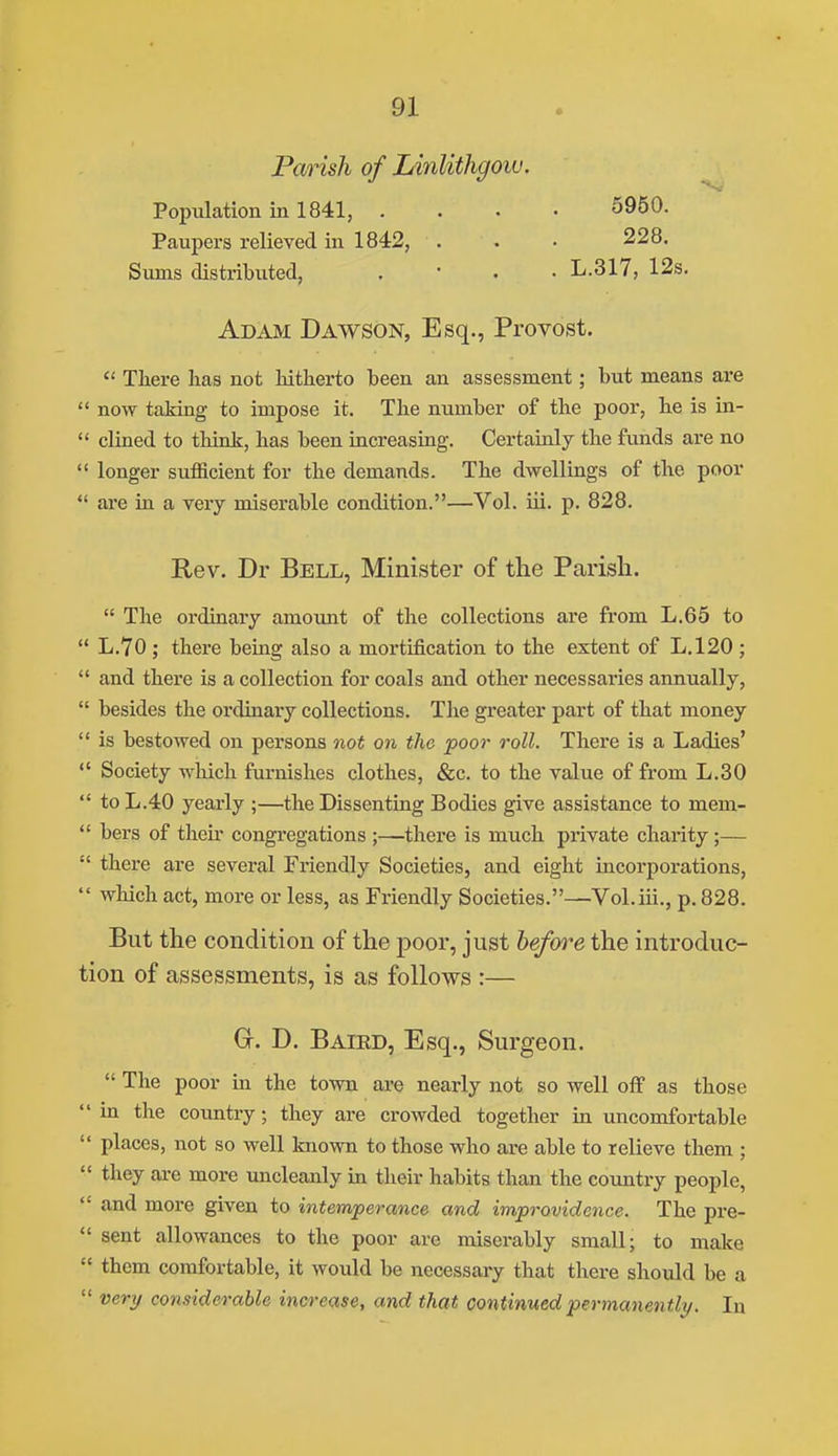 Parish of Linlithgow. Population in 1841, .... 5950. Paupers relieved in 1842, . . • 228. Sums distributed, . • . . L.317, 12s. Adam Dawson, Esq., Provost.  There lias not hitherto been an assessment; but means are  now taking to impose it. The number of the poor, he is in-  clined to think, has been increasing. Certainly the funds are no  longer sufficient for the demands. The dwellings of the poor *' are m a very miserable condition.—Vol. iii. p. 828. Rev. Dr Bell, Minister of the Parish.  The ordinary amount of the collections are from L.65 to  L.70 ; there being also a mortification to the extent of L.120 ;  and there is a collection for coals and other necessaries annually,  besides the ordinary collections. The greater part of that money  is bestowed on persons not on the poor roll. There is a Ladies'  Society which furnishes clothes, &c. to the value of from L.30  to L.40 yearly ;—the Dissenting Bodies give assistance to mem-  bers of their congregations ;—there is much private charity;—  there are several Friendly Societies, and eight incorporations,  which act, more or less, as Friendly Societies.—Vol.iii., p. 828. But the condition of the j)oor, just hefoii^e the introduc- tion of assessments, is as follows :— Gr. D. Bated, Esq., Surgeon.  The poor in the town are nearly not so well off as those in the country; they are crowded together in uncomfortable  places, not so well known to those who are able to relieve them ;  they are more uncleanly in their habits than the country people,  and more given to intemperance and improvidence. The pre-  sent allowances to the poor are miserably small; to make  them comfortable, it would be necessary that there should be a  very considerable increase, and that continued permanently. In