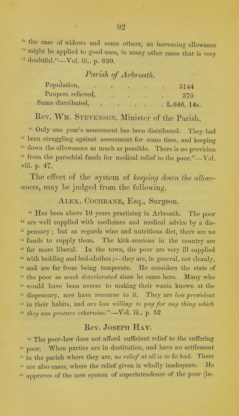  the case of widows and some others, an increasing allowance  might be applied to good uses, in many other cases tliat is very  doubtful.—Vol. iii., p. 830. Parish of Arbroath. Population, . . , . . 5144 Paupers relieved, . , . . 370 Sums distributed, . , . . . L.646, 14s. Rev, Wm. Stevenson, Minister of the Parish.  Only one year's assessment has been distributed. They had  been struggling against assessment for some time, and keeping  down the allowances as much as possible. There is no provision  from the parochial funds for medical relief to the poor.—Vol. viii. p. 47, The effect of the system of keeping down the allow- ances, may be judged from the following. Alex. Cochrane, Esq., Sm-geon.  Has been above 10 years practising in Arbroath. The poor  are well supplied with medicines and medical advice by a dis-  pensary ; but as regards wine and nutritious diet, there are no  funds to supply them. The kirk-sessions in the country are  far more liberal. In the town, the poor are very ill supplied  with bedding and bed-clothes ;—they are, in general, not cleanly,  and are far from being temperate. He considers the state of  the poor as much deteriorated since he came here. Many who  would have been averse to making their wants known at the  dispensary, now have recourse to it. They are less provident  in their habits, and are less willing to pay for any thing which  they can procure otherwise,''^—Vol. iii., p. 62 Rev. Joseph Hay.  The poor-law does not afford sufficient relief to the suffering  poor. When parties are in destitution, and have no settlement  in the parish where they are, no relief at all is to be had. There  are also cases, where the relief given is wholly inadequate. He  approves of the new system of superintendence of the poor (in-