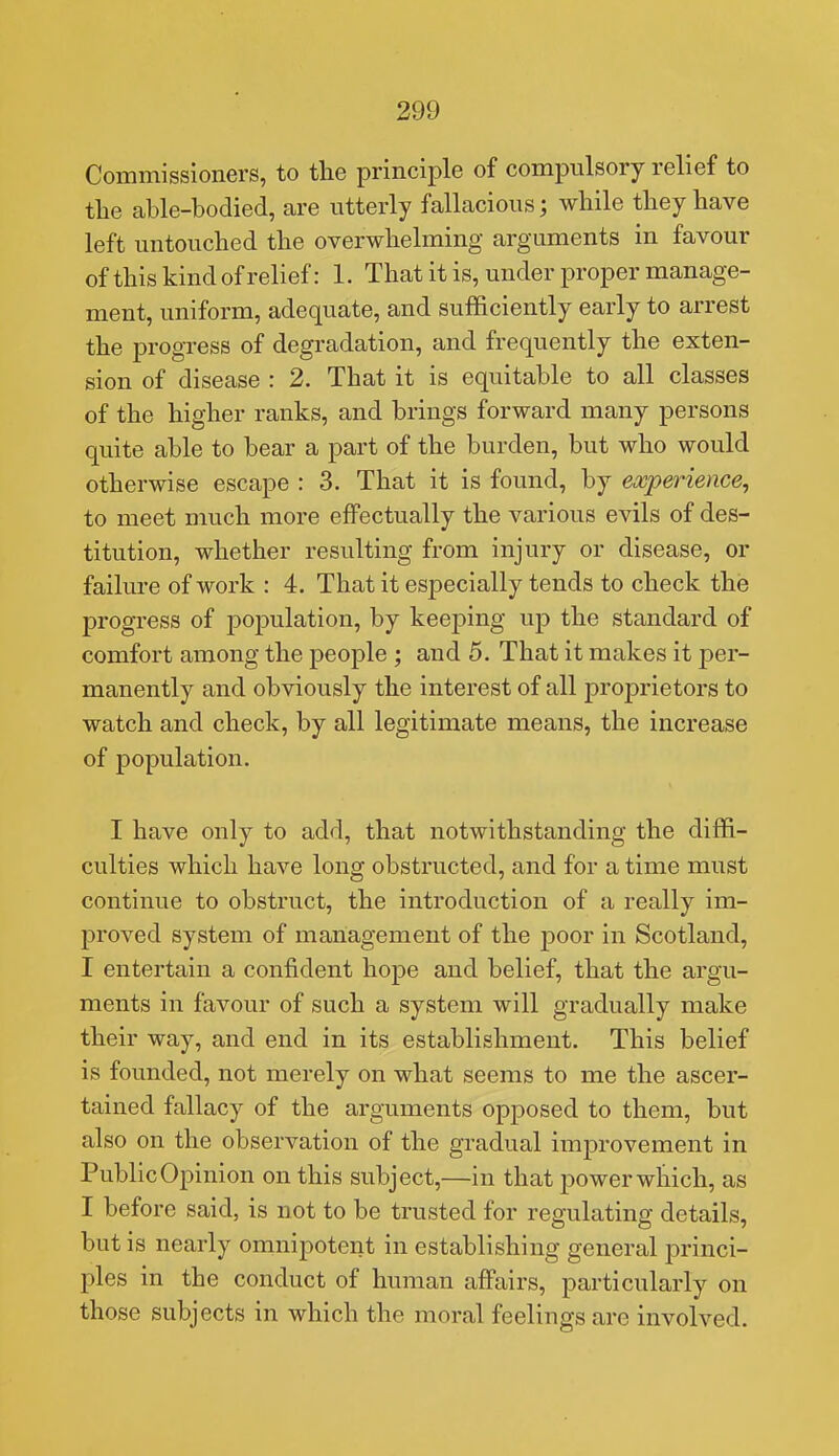 Commissioners, to the principle of compulsory relief to tlie able-bodied, are utterly fallacious; while they have left untouched the overwhelming arguments in favour ofthis kind of relief: 1. That it is, under proper manage- ment, uniform, adequate, and sufficiently early to arrest the progress of degradation, and frequently the exten- sion of disease : 2. That it is equitable to all classes of the higher ranks, and brings forward many persons quite able to bear a part of the burden, but who would otherwise escape : 3. That it is found, by experience, to meet much more effectually the various evils of des- titution, whether resulting from injury or disease, or failure of work : 4. That it especially tends to check the progress of population, by keeping up the standard of comfort among the people ; and 5. That it makes it per- manently and obviously the interest of all proprietors to watch and check, by all legitimate means, the increase of population. I have only to add, that notwithstanding the diffi- culties which have long obstructed, and for a time must continue to obstruct, the introduction of a really im- proved system of management of the poor in Scotland, I entertain a confident hope and belief, that the argu- ments in favour of such a system will gradually make their way, and end in its establishment. This belief is founded, not merely on what seems to me the ascer- tained fallacy of the arguments opposed to them, but also on the observation of the gradual improvement in Public Opinion on this subject,—in that power which, as I before said, is not to be trusted for regulating details, but is nearly omnipotent in establishing general princi- ples in the conduct of human affairs, particularly on those subjects in which the moral feelings are involved.