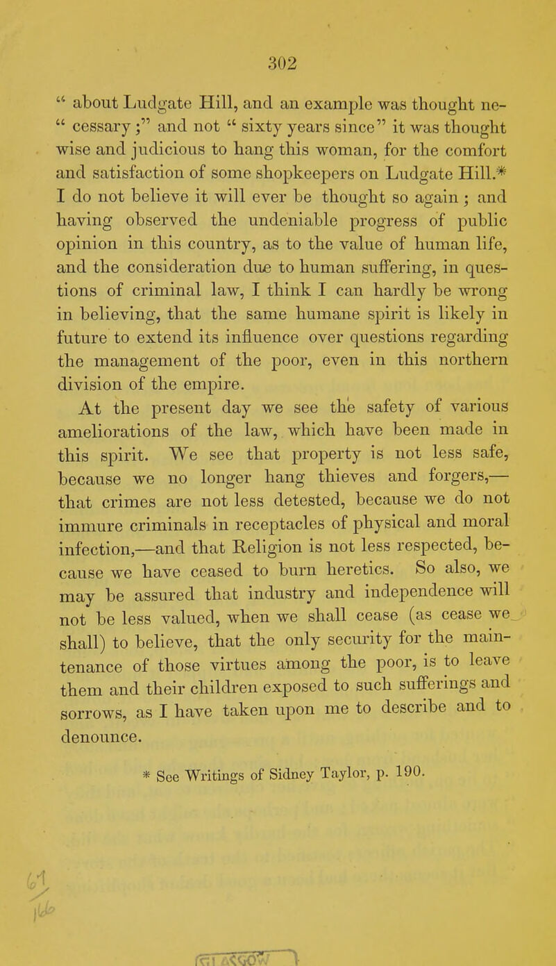  about Ludgate Hill, and an example was thought ne-  cessaryand not  sixty years since it was thought wise and judicious to hang this woman, for the comfort and satisfaction of some shopkeepers on Ludgate Hill.* I do not believe it will ever be thought so again; and having observed the undeniable progress of public opinion in this country, as to the value of human life, and the consideration due to human suffering, in ques- tions of criminal law, I think I can hardly be wrong in believing, that the same humane spirit is likely in future to extend its influence over questions regarding the management of the poor, even in this northern division of the empire. At the present day we see the safety of various ameliorations of the law, which have been made in this spirit. We see that property is not less safe, because we no longer hang thieves and forgers,— that crimes are not less detested, because we do not immure criminals in receptacles of physical and moral infection,—and that Religion is not less respected, be- cause we have ceased to burn heretics. So also, we may be assured that industry and independence will not be less valued, when we shall cease (as cease we^ shall) to believe, that the only security for the main- tenance of those virtues among the poor, is to leave them and their children exposed to such sufferings and sorrows, as I have taken upon me to describe and to denounce. * See Writings of Sidney Taylor, p. 190.