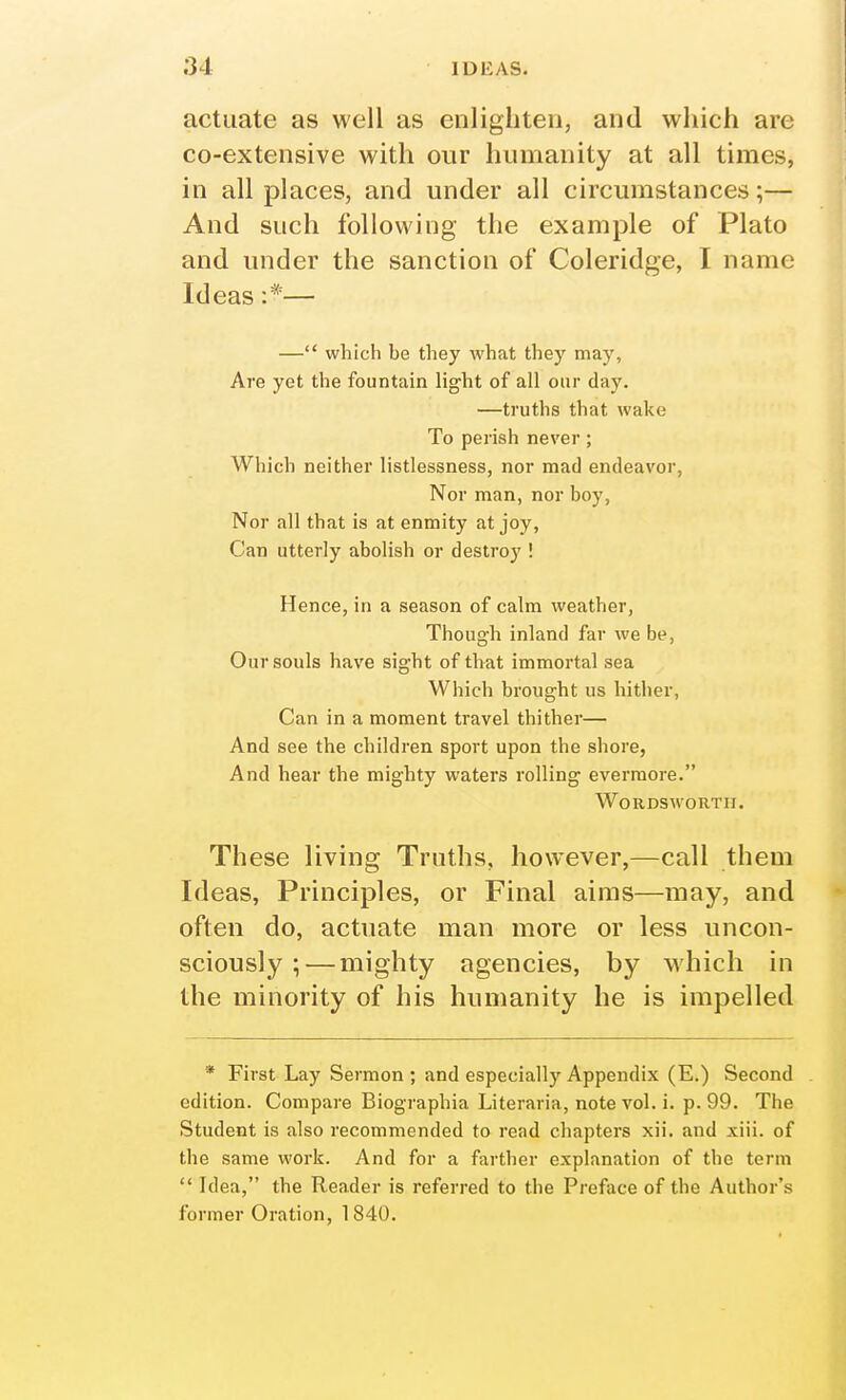 actuate as well as enlighten, and which are co-extensive with our humanity at all times, in all places, and under all circumstances;— And such following the example of Plato and under the sanction of Coleridge, I name Ideas :*— — which be they what they may, Are yet the fountain light of all our day. —truths that wake To perish never; Which neither listlessness, nor mad endeavor, Nor man, nor boy, Nor all that is at enmity at joy, Can utterly abolish or destroy ! Hence, in a season of calm weather, Though inland far we be. Our souls have sight of that immortal sea Which brought us hither, Can in a moment travel thither— And see the children sport upon the shore, And hear the mighty waters rolling evermore. Wordsworth. These living Truths, however,—call them Ideas, Principles, or Final aims—may, and often do, actuate man more or less uncon- sciously ;— mighty agencies, by which in the minority of his humanity he is impelled * First Lay Sermon ; and especially Appendix (E.) Second edition. Compare Biographia Literaria, note vol. i. p. 99. The Student is also recommended to read chapters xii. and xiii. of the same work. And for a farther explanation of the term  Idea, the Reader is referred to the Preface of the Author's former Oration, 1840.