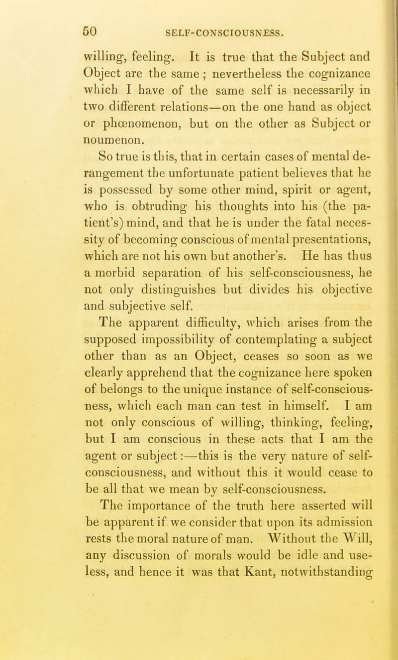willing, feeling. It is true that the Subject and Object are the same ; nevertheless the cognizance which I have of the same self is necessarily in two different relations—on the one hand as object or phoenomenon, but on the other as Subject or noumenon. So true is this, that in certain cases of mental de- rangement the unfortunate patient believes that he is possessed by some other mind, spirit or agent, who is obtruding his thoughts into his (the pa- tient's) mind, and that he is under the fatal neces- sity of becoming conscious of mental presentations, which are not his own but another's. He has thus a morbid separation of his self-consciousness, he not only distinguishes but divides his objective and subjective self. The apparent difficulty, M'hich arises from the supposed impossibility of contemplating a subject other than as an Object, ceases so soon as we clearly apprehend that the cognizance here spoken of belongs to the unique instance of self-conscious- ness, which each man can test in himself. I am not only conscious of willing, thinking, feeling, but I am conscious in these acts that I am the agent or subject:—this is the very nature of self- consciousness, and without this it would cease to be all that we mean by self-consciousness. The importance of the truth here asserted will be apparent if we consider that upon its admission rests the moral nature of man. Without the Will, any discussion of morals would be idle and use- less, and hence it was that Kant, notwithstanding