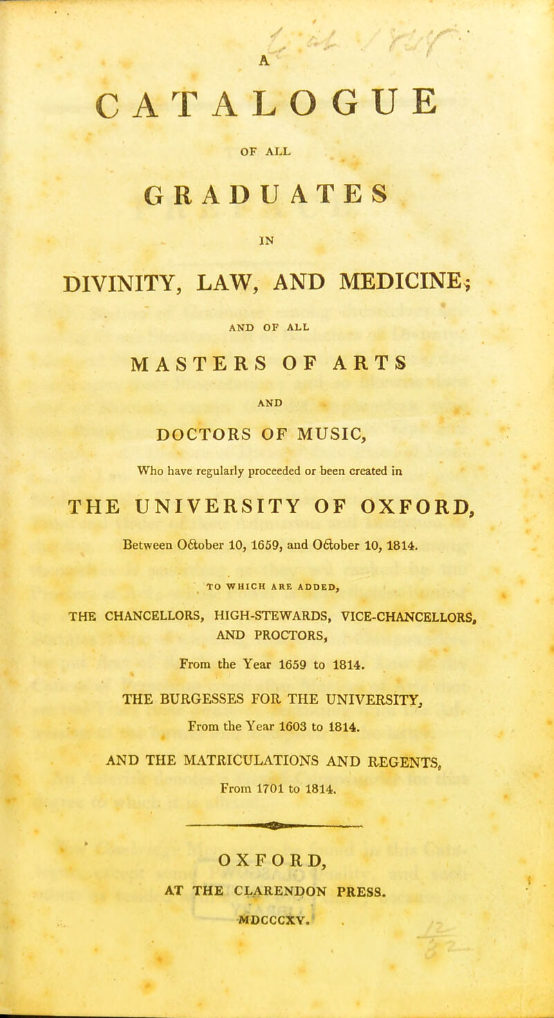 A CATALOGUE OF ALL GRADU ATES IN DIVINITY, LAW, AND MEDICINE* AND OF ALL MASTERS OF ARTS AND DOCTORS OF MUSIC, Who have regularly proceeded or been created in THE UNIVERSITY OF OXFORD, Between October 10, 1659, and October 10,1814. TO WHICH ARE ADDED, THE CHANCELLORS, HIGH-STEWARDS, VICE-CHANCELLORS, AND PROCTORS, From the Year 1659 to 1814. THE BURGESSES FOR THE UNIVERSITY, From the Year 1603 to 1814. AND THE MATRICULATIONS AND REGENTS, From 1701 to 1814. OXFORD, AT THE CLARENDON PRESS. MDCCCXY.