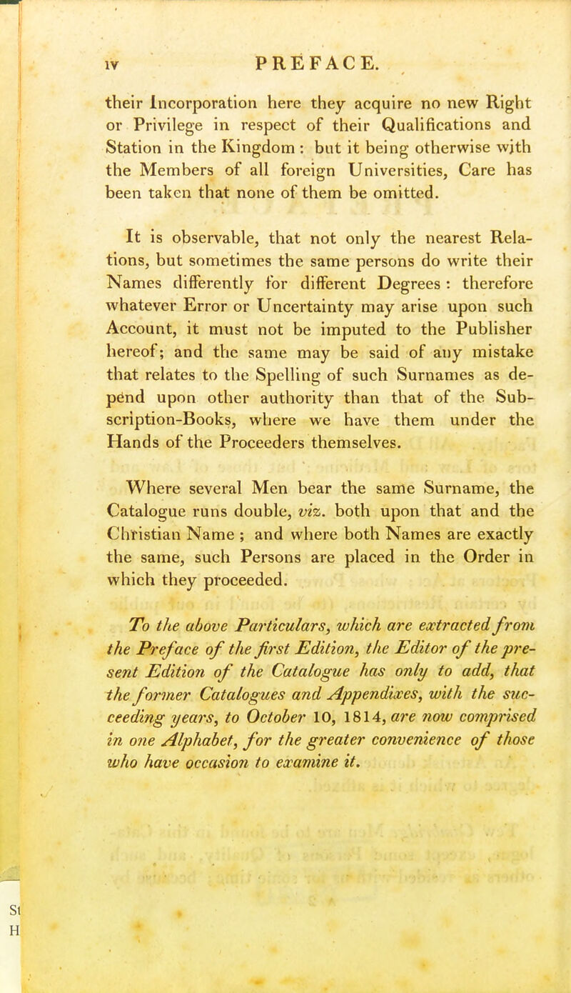 PREFACE. their Incorporation here they acquire no new Right or Privilege in respect of their Qualifications and Station in the Kingdom : but it being otherwise wjth the Members of all foreign Universities, Care has been taken that none of them be omitted. It is observable, that not only the nearest Rela- tions, but sometimes the same persons do write their Names differently for different Degrees : therefore whatever Error or Uncertainty may arise upon such Account, it must not be imputed to the Publisher hereof; and the same may be said of any mistake that relates to the Spelling of such Surnames as de- pend upon other authority than that of the Sub- scription-Books, where we have them under the Hands of the Proceeders themselves. Where several Men bear the same Surname, the Catalogue runs double, viz. both upon that and the Christian Name ; and where both Names are exactly the same, such Persons are placed in the Order in which they proceeded. To the above Particulars, which are extracted from the Preface of the first Edition, the Editor of the pre- sent Edition of the Catalogue has only to add, that the former Catalogues and Appendixes, with the suc- ceeding years, to October 10, 1814, are now comprised in one Alphabet, for the greater convenience of those who have occasion to examine it.