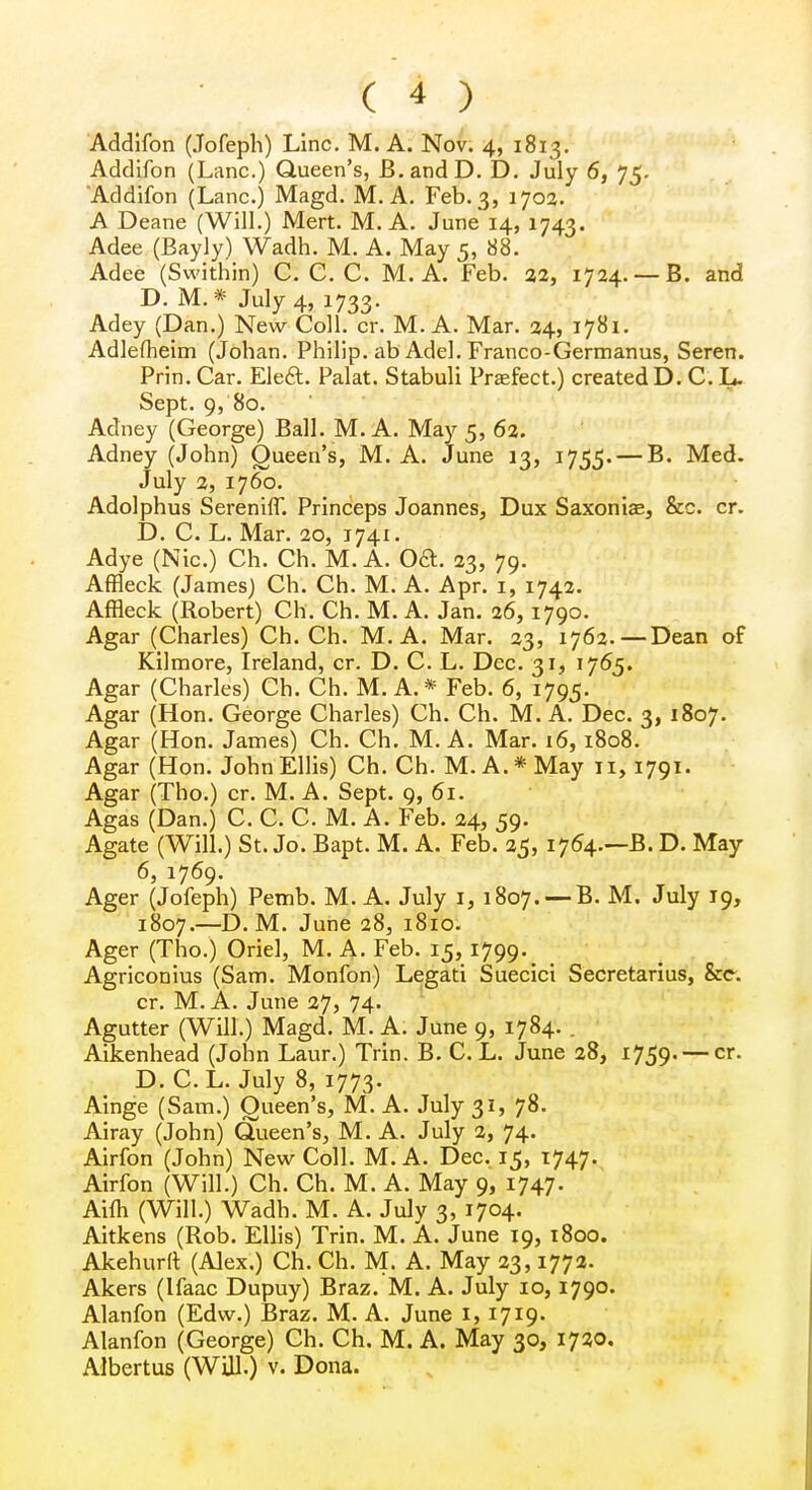 Addifon (Jofeph) Line. M. A. Nov. 4, 1813. Addifon (Lane.) Queen's, B.andD. D. July 6, 75. 'Addifon (Lane.) Magd. M. A. Feb. 3, 1702. A Deane (Will.) Mert. M. A. June 14, 1743. Adee (Bayly) Wadh. M. A. May 5, 88. Adee (Swithin) C. C. C. M. A. Feb. 22, 1724. —B. and D. M. * July 4, 1733. Adey (Dan.) New Coll. cr. M. A. Mar. 24, 1781. Adlefheim (Johan. Philip, ab Adel. Franco-Germanus, Seren. Prin. Car. Eleft. Palat. Stabuli Praefect.) created D. C. L. Sept. 9, 80. Adney (George) Ball. M. A. May 5, 62. Adney (John) Queen's, M. A. June 13, 1755. — B. Med. July 2, 1760. Adolphus SerenifT. Princeps Joannes, Dux Saxonias, &c. cr. D. C. L. Mar. 20, 1741. Adye (Nic.) Ch. Ch. M. A. OSt. 23, 79. Affleck (James) Ch. Ch. M. A. Apr. 1, 1742. Affleck (Robert) Ch. Ch. M. A. Jan. 26,1790. Agar (Charles) Ch. Ch. M.A. Mar. 23, 1762.—Dean of Kilmore, Ireland, cr. D. C. L. Dec. 31, 1765. Agar (Charles) Ch. Ch. M. A.* Feb. 6, 1795. Agar (Hon. George Charles) Ch. Ch. M. A. Dec. 3, 1807. Agar (Hon. James) Ch. Ch. M. A. Mar. 16,1808. Agar (Hon. John Ellis) Ch. Ch. M. A.* May n, 1791. Agar (Tho.) cr. M. A. Sept. 9, 61. Agas (Dan.) C. C. C. M. A. Feb. 24, 59. Agate (Will.) St. Jo. Bapt. M. A. Feb. 25, 1764.—B. D. May 6, 1769. Ager (Jofeph) Pemb. M.A. July 1, 1807. — B. M. July 19, 1807.—D. M. June 28, 1810. Ager (Tho.) Oriel, M. A. Feb. 15, 1799^ Agriconius (Sam. Monfon) Legati Suecici Secretarius, &c. cr. M.A. June 27, 74. Agutter (Will.) Magd. M. A. June 9, 1784. Aikenhead (John Laur.) Trin. B. C. L. June 28, 1759. — cr. D. C.L. July 8, 1773. Ainge (Sam.) Queen's, M. A. July 31, 78. Airay (John) Queen's, M. A. July 2, 74. Airfon (John) New Coll. M. A. Dec. 15, 1747. Airfon (Will.) Ch. Ch. M. A. May 9, 1747. Aifh (Will.) Wadh. M. A. July 3, 1704. Aitkens (Rob. Ellis) Trin. M. A. June 19, 1800. Akehurft (Alex.) Ch. Ch. M. A. May 23,1772. Akers (Ifaac Dupuy) Braz. M. A. July 10, 1790. Alanfon (Edw.) Braz. M. A. June 1, 1719. Alanfon (George) Ch. Ch. M. A. May 30, 1720. Albertus (Will.) v. Dona.