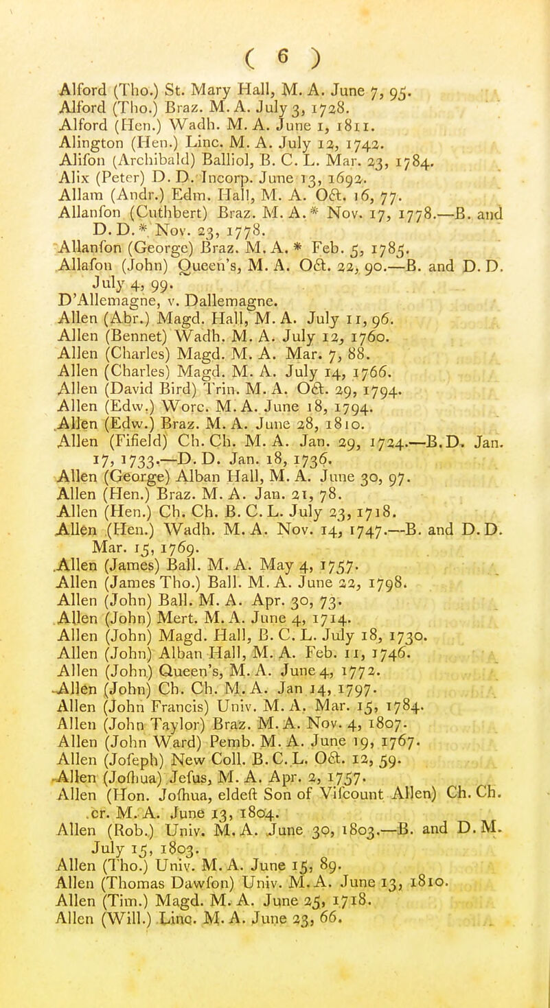 Alford (Tho.) St. Mary Hall, M. A. June 7, 95. Alf'ord (Tho.) Braz. M.A. July 3, 1728. Alford (Hen.) Wadh. M. A. June 1, 1811. Alington (Hen.) Line. M. A. July 12, 1742. Alifon (Archibald) Balliol, B. C. L. Mar. 23, 1784. Alix (Peter) D. D.Tncorp. June 13, 1692. Allara (Andr.) Edm. Hall, M. A. Oft. 16, 77. Allanfon (Cuthbert) Braz. M. A.* Nov. 17, 1778.—B. and D. D. * Nov. 23, 1778. Allanfon (George) Braz. M. A. * Feb. 5, 1785. Allafon (John) Queen's, M. A. Oft. 22, 90.—B. and D. D. July 4> 99- . DAllemagne, v. Dallemagne. Allen (Abr.) Magd. Hall, M. A. July 11,96. Allen (Bennet) Wadh. M. A. July 12, 1760. Allen (Charles) Magd. M. A. Mar. 7, 88. Allen (Charles) Magd. M. A. July 14, 1766. Allen (David Bird) Trin. M. A. OA. 29, 1794. Allen (Edw.) Wore. M. A. June 18, 1794. Allen (Edw.) Braz. M. A. June 28, 1810. Allen (Fifield) Ch. Ch. M. A. Jan. 29, 1724.—B.D, Jan. J7> J733-—D. D. Jan. 18, 1736. Allen (George) Alban Hall, M. A. June 30, 97. Allen (Flen.) Braz. M. A. Jan. 21, 78. Allen (Hen.) Ch. Ch. B. C.L. July 23,1718. Allen (Hen.) Wadh. M.A. Nov. 14, 1747.—B. and D. D. Mar. 15, 1769. .Allen (James) Ball. M.A. May 4, 1757. Allen (James Tho.) Ball. M.A. June 22, 1798. Allen (John) Ball. M. A. Apr. 30, 73. Allen (John) Mert. M.A. June 4, 1714. Allen (John) Magd. Hall, B. C. L. July 18, 1730. Allen (John) Alban Hall, M. A. Feb. 11, 1746. Allen (John) Queen's, M.A. June 4, 1772. -Allen (John) Ch. Ch. M.A. Jan 14, 1797. Allen (John Francis) Univ. M.A. Mar. 15, 1784. Allen (John Taylor) Braz. M.A. Nov. 4, 1807. Allen (John Ward) Pemb. M.A. June 19, 1767. Allen (Jofeph) New Coll. B. C. L. OcL 12, 59. Allen (Jofliua) Jefus, M. A. Apr. 2, 1757. Allen (Hon. Jofhua, eldeft Son of Vifcount Allen) Ch. Ch. cr. M. A. June 13, 1804. Allen (Rob.) Univ. M.A. June 30, 1803.—B. and D.M. July 15, 1803. Allen (Tho.) Univ. M. A. June 15, 89. Allen (Thomas Dawfon) Univ. M.A. June 13, 1810. Allen (Tim.) Magd. M. A. June 25, 1.718. Allen (Will.) Line. M.A. June 23, 66.