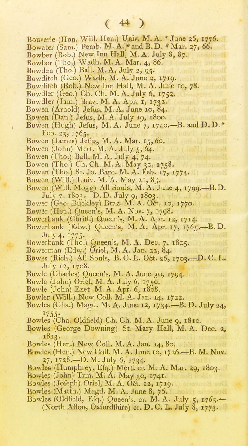 Bouverie (Hon. Will. Hen.) Univ. M. A. * June 26, 1776. Bowater (Sam.) Pemb. M. A.* and B.D. *Mar. 27, 66. Bowber (Rob.) New Inn Hall, M. A. July 8, 87. Bowber (Tho.) Wadh. M. A. Mar. 4, 86. Bowden (Tho.) Ball. M. A. July 2, 95. Bowditch (Geo.) Wadh. M. A. June 2, 1719. Bowditch (Rob.) New Inn Hall, M. A. June 10, 78. Bowdler (Geo.) Ch. Ch. M. A. July 6, 1752. Bowdler (Jam.) Braz. M. A. Apr. 1, 1732. Bowen (Arnold) Jefus, M. A. June 10, 84. Bowen (Dan.) Jefus, M. A. July 19, 1800. Bowen (Hugh) Jefus, M. A. June 7, 1740.—B. and D.D.* Feb. 23, 1765. Bowen (James) Jefus, M. A. Mar. 15, 60. Bowen (John) Mert. M. A. July 5, 64. Bowen (Tho.) Ball. M. A. July 4, 74. Bowen (Tho.) Ch.Ch. M. A. May 30, 1758. Bowen (Tho.) St. Jo. Bapt. M. A. Feb. 17, 1774. Bowen (Will.) Univ. M. A. May 21, 85. Bowen (Will. Mogg) All Souls, M. A. June 4, 1799.—B.D. July 7, 1803.—D. D. July 9, 1803. Bower (Geo. Buckley) Braz. M. A. Oft. 10, 1770. Bower (Hen.) Queen's, M. A. Nov. 7, 1798. Bowerbank (Chrift.) Queen's, M. A. Apr. 12, 1714. Bowerbank (Edw.) Queen's, M. A. Apr. 17, 1765.—B. D. July 4, 1775. Bowerbank (Tho.) Queen's, M. A. Dec. 7, 1805. Bowerman (Edw.) Oriel, M. A. Jan. 22, 84. Bowes (Rich.) All Souls, B. C. L. Oft. 26, 1703.—D. C. L. July 12, 1708. Bowie (Charles) Oueen's, M. A. June 30, 1794. Bowie (John) Oriel, M. A. July 6, 1750. Bowie (John) Exet. M. A. Apr. 6, 1808. Bowler (Will.) New Coll. M. A. Jan. 14, 1722. Bowles (Cha.) Magd. M. A. June 12, 1734.—B. D. July 24, Bowles (Cha. Oldfield) Ch. Ch. M. A. June 9, 1810. Bowles (George Downing) St. Mary Hall, M. A. Dec. 2, 1813. Bowles (Hen.) New Coll. M. A. Jan. 14, 80. Bowles (Hen.) New Coll. M. A. June 10,1726.—B. M. Nov. 27, 1728.—D.M. July 6, 1734. Bowles (Humphrey, Efq.) Mert. cr. M. A. Mar. 29, 1803. Bowles (John) Trin. M. A. May 30, 1741. Bowles (Jofeph) Oriel, M. A. Oft. 12, 1719. Bowles (Matth.) Magd. M. A. June 8, 76. Bowles (Oldfield, Efq.) Oueen's, cr. M. A. July 5, 1763.-1— (North Alton, Oxfordshire) cr. D. C. L. July 8, 1773.