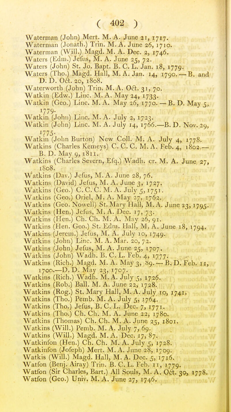 Waterman (John) Mert. M. A. June 21, 1717. Waterman (Jonath.) Trin. M. A. June 26, 1J10. Waterman (Will.) Magd. M. A. Dec. 2, 1746. Waters (Edm.) Jefus, M. A. June 25, 72. Waters (John) St. Jo. Bapt. B. C. L. Jan. 18, 1779. Waters (Tho.) Magd. Hall, M. A. Jan. 14, 1790. — B. and D. D. Oa. 20, 1808. Waterworth (John) Trin. M. A. 0&. 31, 70. Watkin (Edw.) Line. M. A. May 24, 1733. Watkin (Geo.) Line. M. A. May 26, 1770. —B. D. May 5, 1.779- Watkin (John) Line. M. A. July 2, 1723. Watkin (John) Line. M. A. July 14, 1766.—B. D. Nov. 29, '775- Watkin (John Burton) New Coll. M. A. July 4, 1778. Watkins (Charles Kemeys) C. C. C. M. A. Feb. 4, 1802.— B. D. May 9, 1811. Watkins (Charles Severn, Efq.) Wadh. cr. M. A. June 27, 1808. Watkins (Dav.) Jefus, M. A. June 28, 76. Watkins (David) Jefus, M. A. June 3, 1727. Watkins (Geo.) C.C. C. M. A. July 5,17.5 t . Watkins (Geo.) Oriel, M. A. May 27, 1762. Watkins (Geo. Nowell) St. Mary Hall, M. A. June 23,1795. Watkins (Hen.) Jefus, M. A. Dec. 17, 73. Watkins (Hen.) Ch. Ch. M. A. May 26, 91. Watkins (Hen. Geo.) St. Edm. Hall, M. A. June 18, 1794. Watkins (Jerem.) Jefus, M. A. July io, 1749. Watkins (John) Line. M. A. Mar. 20, 72. Watkins (John) Jefus, M. A. June 25, 1707. Watkins (John) Wadh. B. C. L. Feb. 4, 1777. Watkins (Rich.) Magd. M. A. May 3, 89. — B. D. Feb. 11, 1700.—D.D. May 23, 1707. Watkins (Rich.) Wadh. M. A. July 5, 172^. Watkins (Rob.) Ball. M. A. June 22, 1728. Watkins (Rog.) St. Mary Hall, M. A. July io, 1741. Watkins (Tho.) Pemb. M. A. July 5, 1764. Watkins (Tho.) Jefus, B. C. L. Dec. 7, 1771. Watkins (Tho.) Ch. Ch. M. A. June 22, 1780. Watkins (Thomas) Ch. Ch. M. A. June 25, 1801. Watkins (Will.) Pemb. M. A. July 7, 69. Watkins (Will.) Magd. M. A. Dec. 17, 87. Watkinfon (Hen.) Ch. Ch. M. A. July 5, 1728. Watkinfon (Jofeph) Mert. M. A. June 28, 1709. Watkis (Will.) Magd. Hall, M. A. Dec. 5, 1716. Watfon (Benj. Airay) Trim B. C. L. Feb. 11, 1779. Watfon (Sir Charles, Bart.) All Souls, M. A. 06t. 30, 1778. Watfon (Geo.) Univ. M. A. June 27, 1746.