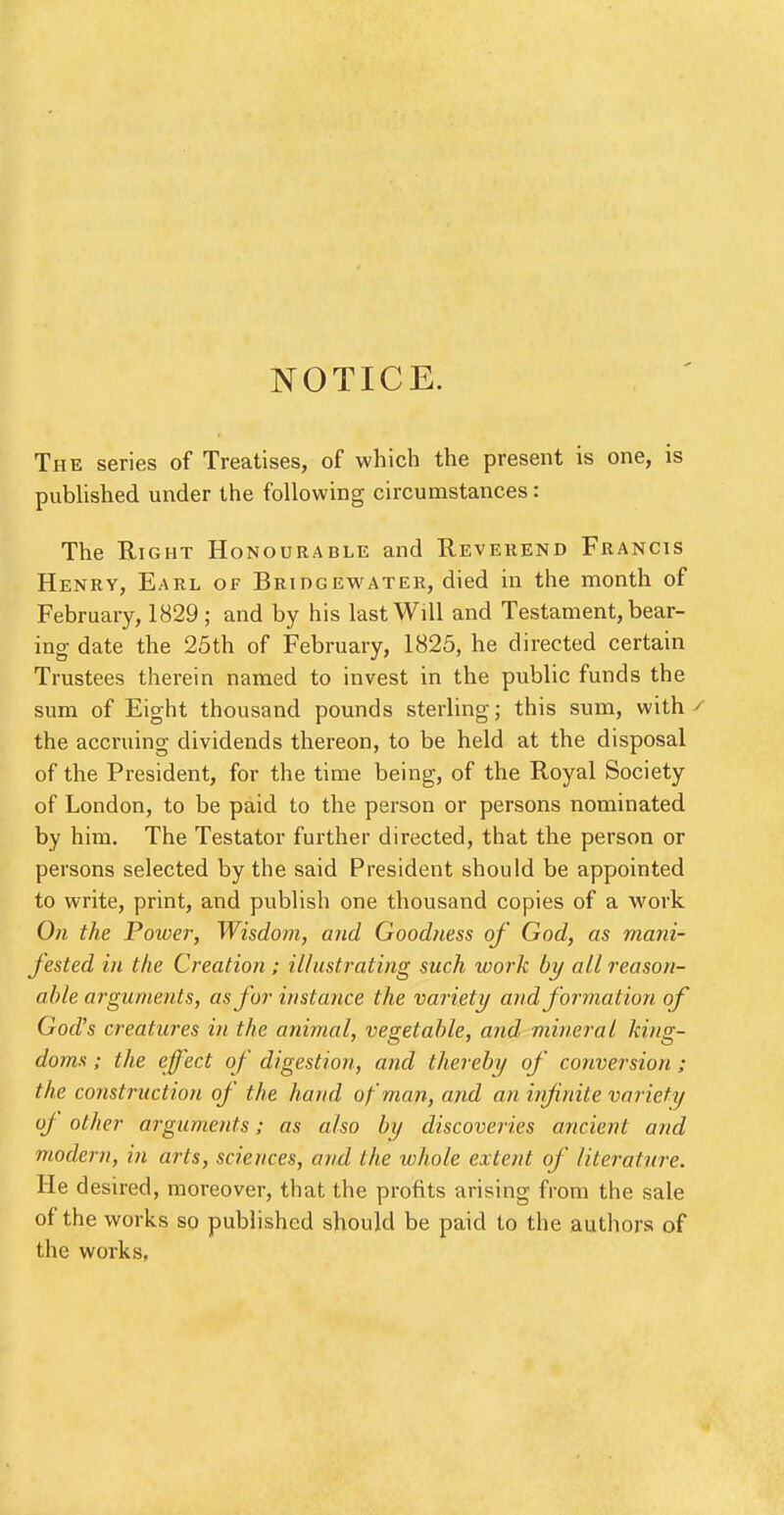 NOTICE. The series of Treatises, of which the present is one, is published under the following circumstances: The Right Honourable and Reverend Francis Henry, Earl of Bridgewater, died in the month of February, 1829 ; and by his last Will and Testament, bear- ing date the 25th of February, 1825, he directed certain Trustees therein named to invest in the public funds the sum of Eight thousand pounds sterling; this sum, with the accruing dividends thereon, to be held at the disposal of the President, for the time being, of the Royal Society of London, to be paid to the person or persons nominated by him. The Testator further directed, that the person or persons selected by the said President should be appointed to write, print, and publish one thousand copies of a work On the Power, Wisdom, and Goodness of God, as mani- fested in the Creation ; illustrating such work by all reason- able arguments, as for instance the variety and formation of God's creatures in the animal, vegetable, and mineral king- doms ; the effect of digestion, and thereby of conversion; the construction of the hand of man, and an infinite variety oj other arguments; as also by discoveries ancient and modern, in arts, sciences, and the whole extent of literature. He desired, moreover, that the profits arising from the sale of the works so published should be paid to the authors of the works,