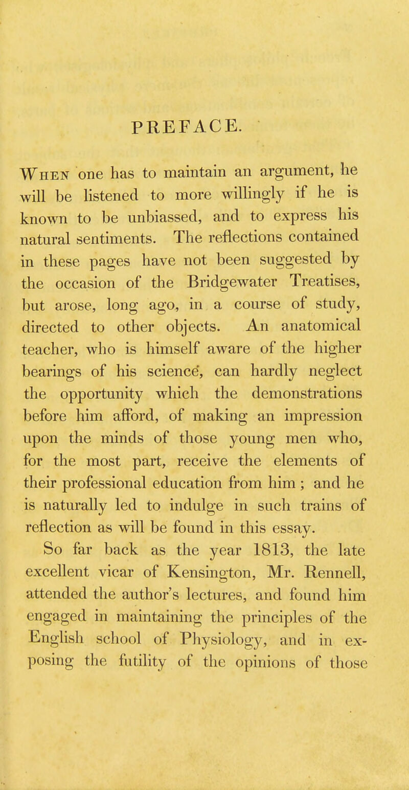 PREFACE. When one has to maintain an argument, he will be listened to more willingly if he is known to be unbiassed, and to express his natural sentiments. The reflections contained in these pages have not been suggested by the occasion of the Bridgewater Treatises, but arose, long ago, in a course of study, directed to other objects. An anatomical teacher, who is himself aware of the higher bearings of his science', can hardly neglect the opportunity which the demonstrations before him afford, of making an impression upon the minds of those young men who, for the most part, receive the elements of their professional education from him; and he is naturally led to indulge in such trains of reflection as will be found in this essay. So far back as the year 1813, the late excellent vicar of Kensington, Mr. Rennell, attended the author's lectures, and found him engaged in maintaining the principles of the English school of Physiology, and in ex- posing the futility of the opinions of those