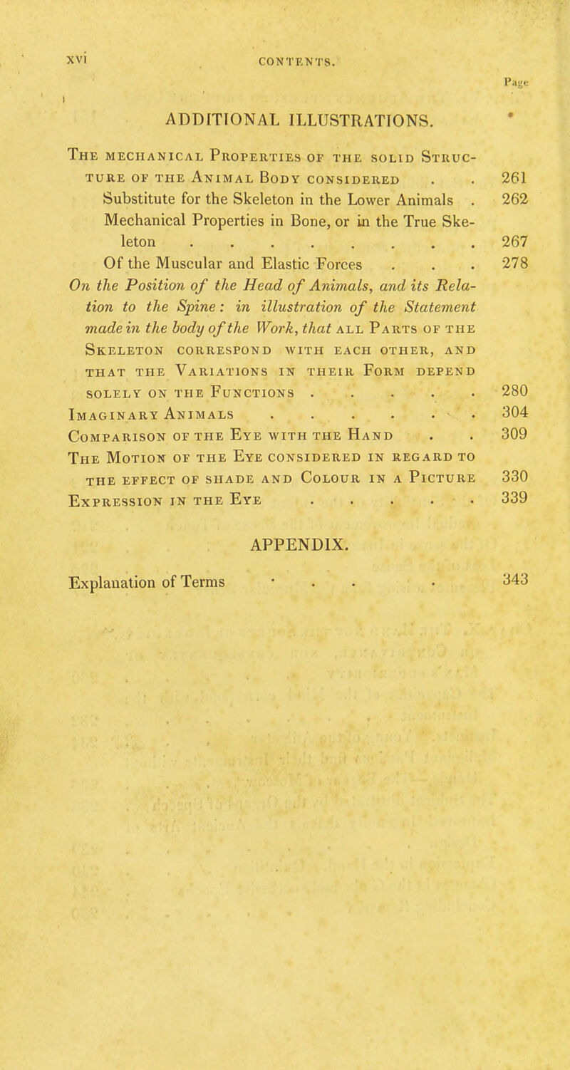 Page ADDITIONAL ILLUSTRATIONS. The mechanical Properties of the solid Struc- ture of the Animal Body considered . . 261 Substitute for the Skeleton in the Lower Animals . 262 Mechanical Properties in Bone, or in the True Ske- leton 267 Of the Muscular and Elastic Forces . . . 278 On the Position of the Head of Animals, and its Rela- tion to the Spine: in illustration of the Statement made in the body of the Work, that all Parts of the Skeleton correspond with each other, and that the Variations in their Form depend solely on the Functions ..... 280 Imaginary Animals 304 Comparison of the Eye with the Hand . . 309 The Motion of the Eye considered in regard to the effect of shade and colour in a plcture 330 Expression in the Eye ..... 339 APPENDIX. Explanation of Terms 343