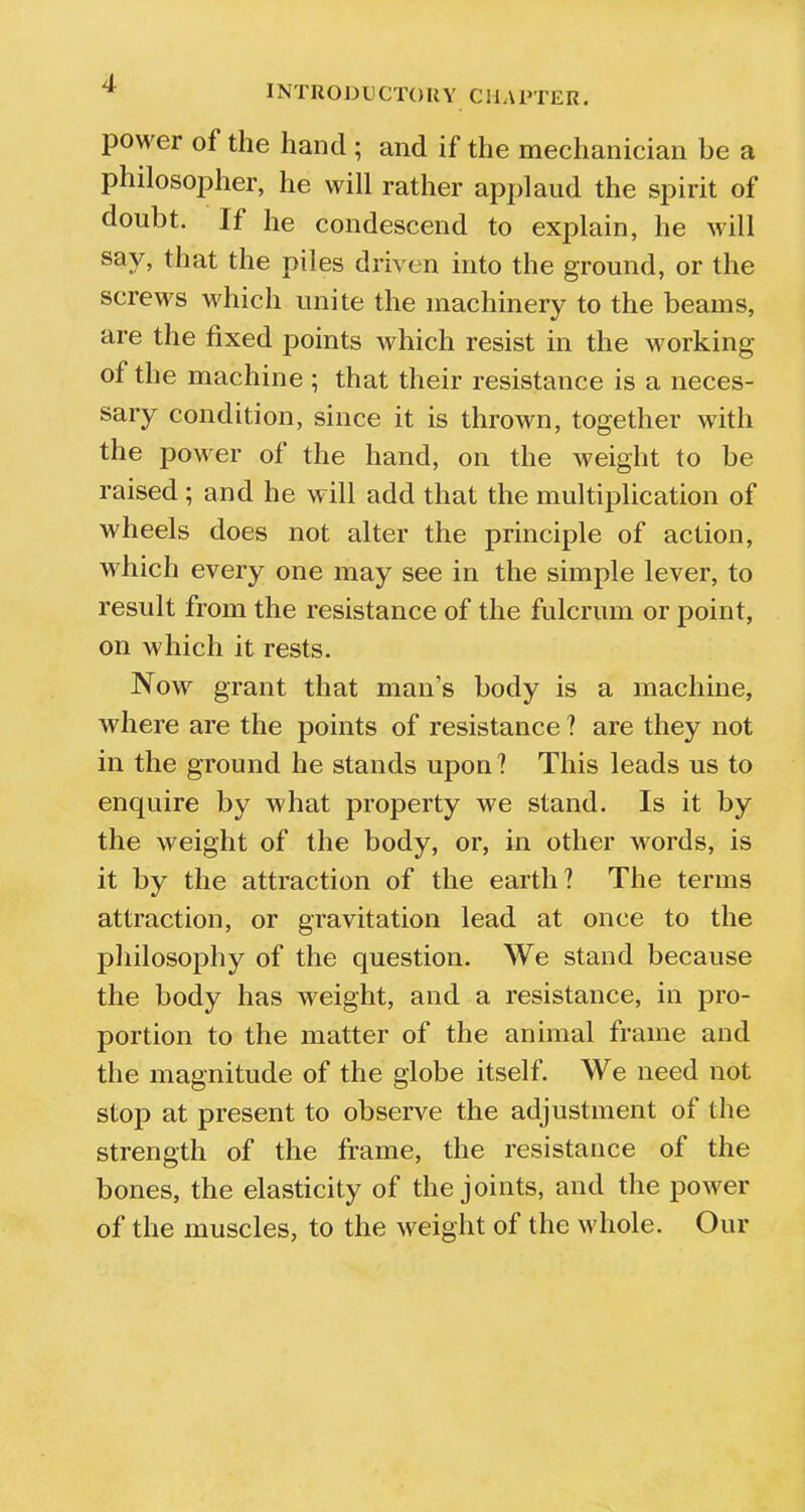 power of the hand ; and if the mechanician be a philosopher, he will rather applaud the spirit of doubt. If he condescend to explain, he will say, that the piles driven into the ground, or the screws which unite the machinery to the beams, are the fixed points which resist in the working of the machine ; that their resistance is a neces- sary condition, since it is thrown, together with the power of the hand, on the weight to be raised ; and he will add that the multiplication of wheels does not alter the principle of action, which every one may see in the simple lever, to result from the resistance of the fulcrum or point, on which it rests. Now grant that man's body is a machine, where are the points of resistance ? are they not in the ground he stands upon ? This leads us to enquire by what property we stand. Is it by the weight of the body, or, in other words, is it by the attraction of the earth? The terms attraction, or gravitation lead at once to the philosophy of the question. We stand because the body has weight, and a resistance, in pro- portion to the matter of the animal frame and the magnitude of the globe itself. We need not stop at present to observe the adjustment of the strength of the frame, the resistance of the bones, the elasticity of the joints, and the power of the muscles, to the weight of the whole. Our
