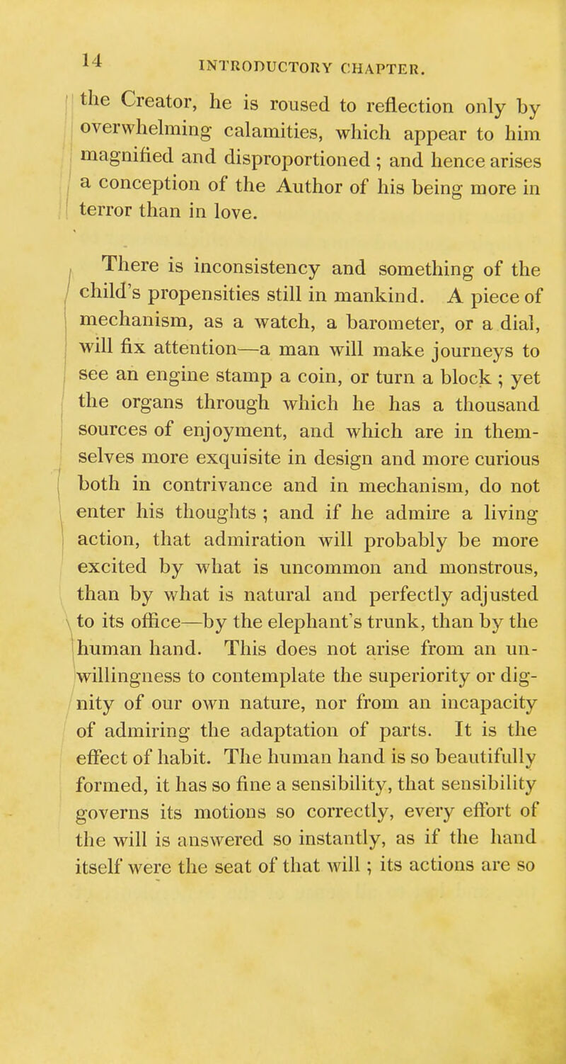 the Creator, he is roused to reflection only by overwhelming calamities, which appear to him magnified and disproportioned ; and hence arises a conception of the Author of his being more in terror than in love. There is inconsistency and something of the / child's propensities still in mankind. A piece of mechanism, as a watch, a barometer, or a dial, will fix attention—a man will make journeys to see an engine stamp a coin, or turn a block; yet the organs through which he has a thousand sources of enjoyment, and which are in them- selves more exquisite in design and more curious both in contrivance and in mechanism, do not enter his thoughts ; and if he admire a living action, that admiration will probably be more excited by what is uncommon and monstrous, than by what is natural and perfectly adjusted to its office—by the elephant's trunk, than by the human hand. This does not arise from an un- willingness to contemplate the superiority or dig- nity of our own nature, nor from an incapacity of admiring the adaptation of parts. It is the effect of habit. The human hand is so beautifully formed, it has so fine a sensibility, that sensibility governs its motions so correctly, every effort of the will is answered so instantly, as if the hand itself were the seat of that will; its actions are so