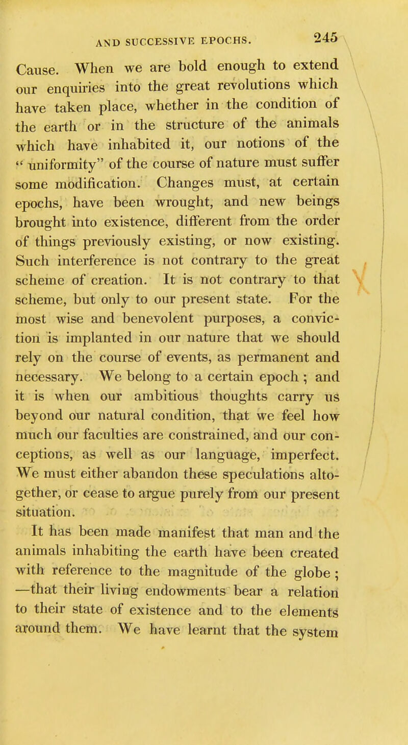 Cause. When we are bold enough to extend our enquiries into the great revolutions which have taken place, whether in the condition of the earth or in the structure of the animals which have inhabited it, our notions of the  uniformity of the course of nature must suffer some modification. Changes must, at certain epochs, have been wrought, and new beings brought into existence, different from the order of things previously existing, or now existing. Such interference is not contrary to the great scheme of creation. It is not contrary to that scheme, but only to our present state. For the most wise and benevolent purposes, a convic- tion is implanted in our nature that we should rely on the course of events, as permanent and necessary. We belong to a certain epoch ; and it is when our ambitious thoughts carry us beyond our natural condition, that we feel how much our faculties are constrained, and our con- ceptions, as well as our language, imperfect. We must either abandon these speculations alto- gether, or cease to argue purely from our present situation. It has been made manifest that man and the animals inhabiting the earth have been created with reference to the magnitude of the globe ; —that their living endowments bear a relation to their state of existence and to the elements around them. We have learnt that the system