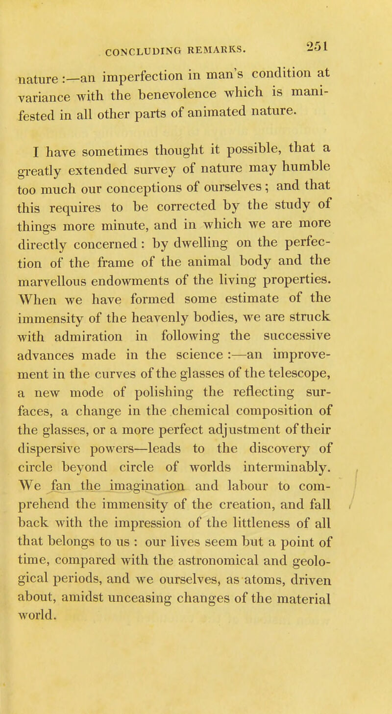 nature :—an imperfection in man's condition at variance with the benevolence which is mani- fested in all other parts of animated nature. I have sometimes thought it possible, that a greatly extended survey of nature may humble too much our conceptions of ourselves; and that this requires to be corrected by the study of things more minute, and in which we are more directly concerned: by dwelling on the perfec- tion of the frame of the animal body and the marvellous endowments of the living properties. When we have formed some estimate of the immensity of the heavenly bodies, we are struck with admiration in following the successive advances made in the science :—an improve- ment in the curves of the glasses of the telescope, a new mode of polishing the reflecting sur- faces, a change in the chemical composition of the glasses, or a more perfect adjustment of their dispersive powers—leads to the discovery of circle beyond circle of worlds interminably. We fan the imagination and labour to com- prehend the immensity of the creation, and fall back with the impression of the littleness of all that belongs to us : our lives seem but a point of time, compared with the astronomical and geolo- gical periods, and we ourselves, as atoms, driven about, amidst unceasing changes of the material world.