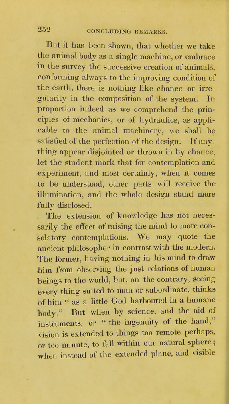 But it has been shown, that whether we take the animal body as a single machine, or embrace in the survey the successive creation of animals, conforming always to the improving condition of the earth, there is nothing like chance or irre- gularity in the composition of the system. In proportion indeed as we comprehend the prin- ciples of mechanics, or of hydraulics, as appli- cable to the animal machinery, we shall be satisfied of the perfection of the design. If any- thing appear disjointed or thrown in by chance, let the student mark that for contemplation and experiment, and most certainly, when it comes to be understood, other parts will receive the illumination, and the whole design stand more fully disclosed. The extension of knowledge has not neces- sarily the effect of raising the mind to more con- solatory contemplations. We may quote the ancient philosopher in contrast with the modern. The former, having nothing in his mind to draw him from observing the just relations of human beings to the world, but, on the contrary, seeing every thing suited to man or subordinate, thinks of him  as a little God harboured in a humane body. But when by science, and the aid of instruments, or  the ingenuity of the hand, vision is extended to things too remote perhaps, or too minute, to fall within our natural sphere; when instead of the extended plane, and visible