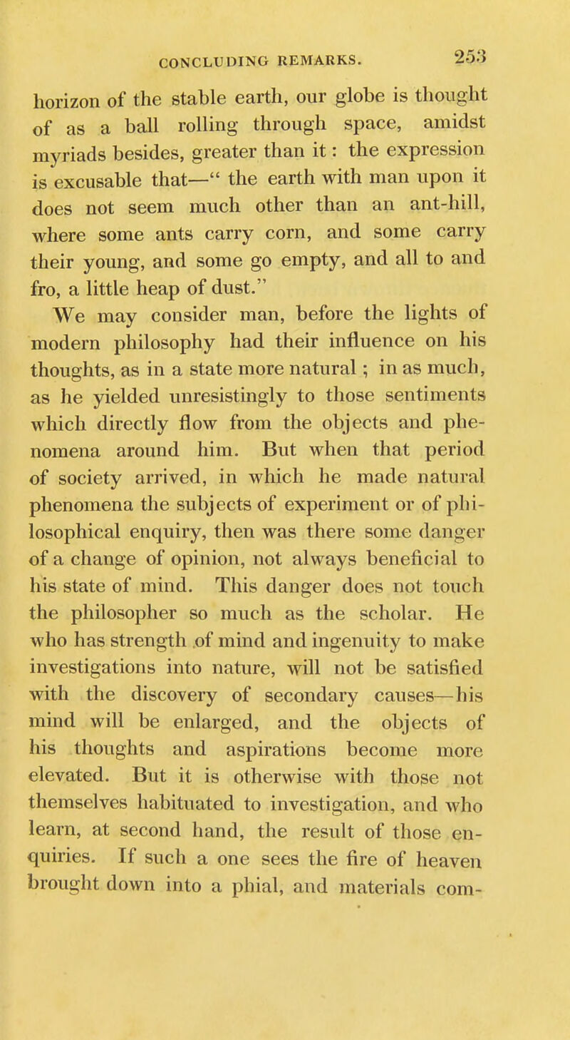 horizon of the stable earth, our globe is thought of as a ball rolling through space, amidst myriads besides, greater than it: the expression is excusable that— the earth with man upon it does not seem much other than an ant-hill, where some ants carry corn, and some carry their young, and some go empty, and all to and fro, a little heap of dust. We may consider man, before the lights of modern philosophy had their influence on his thoughts, as in a state more natural; in as much, as he yielded unresistingly to those sentiments which directly flow from the objects and phe- nomena around him. But when that period of society arrived, in which he made natural phenomena the subjects of experiment or of phi- losophical enquiry, then was there some danger of a change of opinion, not always beneficial to his state of mind. This danger does not touch the philosopher so much as the scholar. He who has strength of mind and ingenuity to make investigations into nature, will not be satisfied with the discovery of secondary causes—his mind will be enlarged, and the objects of his thoughts and aspirations become more elevated. But it is otherwise with those not themselves habituated to investigation, and who learn, at second hand, the result of those en- quiries. If such a one sees the fire of heaven brought down into a phial, and materials com-