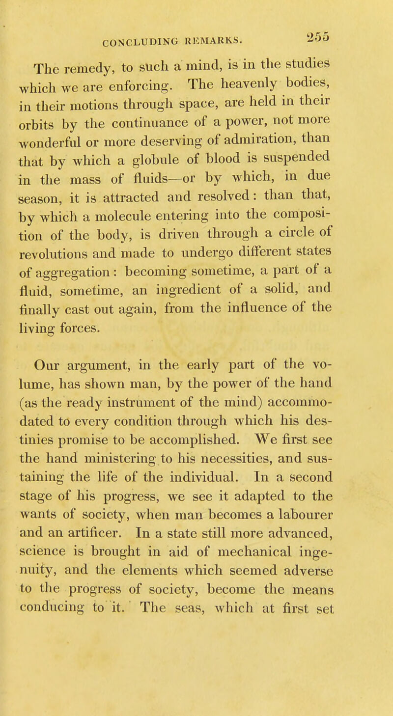 The remedy, to such a mind, is in the studies which we are enforcing. The heavenly bodies, in their motions through space, are held in their orbits by the continuance of a power, not more wonderful or more deserving of admiration, than that by which a globule of blood is suspended in the mass of fluids—or by which, in due season, it is attracted and resolved: than that, by which a molecule entering into the composi- tion of the body, is driven through a circle of revolutions and made to undergo different states of aggregation : becoming sometime, a part of a fluid, sometime, an ingredient of a solid, and finally cast out again, from the influence of the living forces. Our argument, in the early part of the vo- lume, has shown man, by the power of the hand (as the ready instrument of the mind) accommo- dated to every condition through which his des- tinies promise to be accomplished. We first see the hand ministering to his necessities, and sus- taining the life of the individual. In a second stage of his progress, we see it adapted to the wants of society, when man becomes a labourer and an artificer. In a state still more advanced, science is brought in aid of mechanical inge- nuity, and the elements which seemed adverse to the progress of society, become the means conducing to it. The seas, which at first set