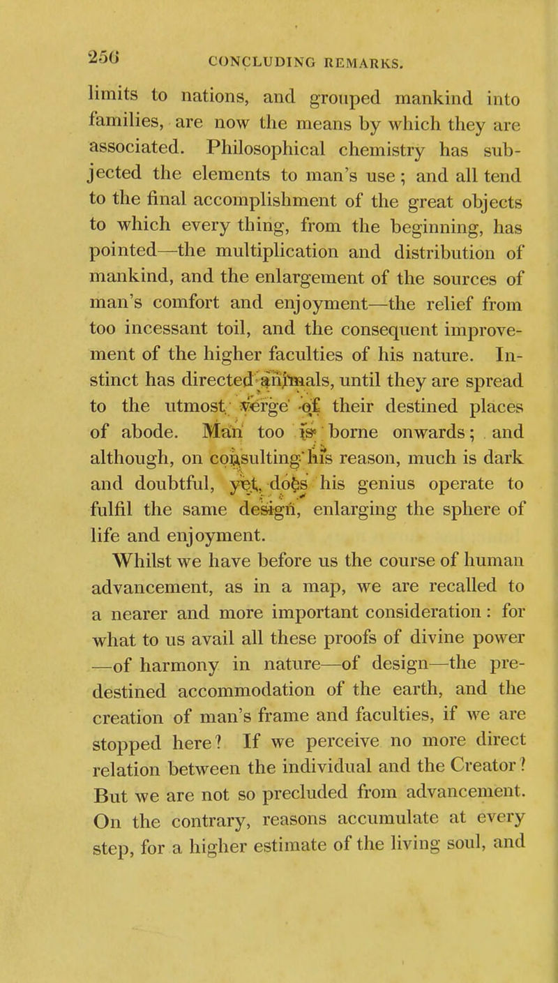 limits to nations, and grouped mankind into families, are now the means by which they are associated. Philosophical chemistry has sub- jected the elements to man's use; and all tend to the final accomplishment of the great objects to which every thing, from the beginning, has pointed—the multiplication and distribution of mankind, and the enlargement of the sources of man's comfort and enjoyment—the relief from too incessant toil, and the consequent improve- ment of the higher faculties of his nature. In- stinct has directed animals, until they are spread to the utmost verge of their destined places of abode. Man too \& borne onwards; and although, on consulting* his reason, much is dark and doubtful, y%.t,do§s his genius operate to fulfil the same design, enlarging the sphere of life and enjoyment. Whilst we have before us the course of human advancement, as in a map, we are recalled to a nearer and more important consideration: for what to us avail all these proofs of divine power —of harmony in nature—of design—the pre- destined accommodation of the earth, and the creation of man's frame and faculties, if we are stopped here? If we perceive no more direct relation between the individual and the Creator ? But we are not so precluded from advancement. On the contrary, reasons accumulate at every step, for a higher estimate of the living soul, and