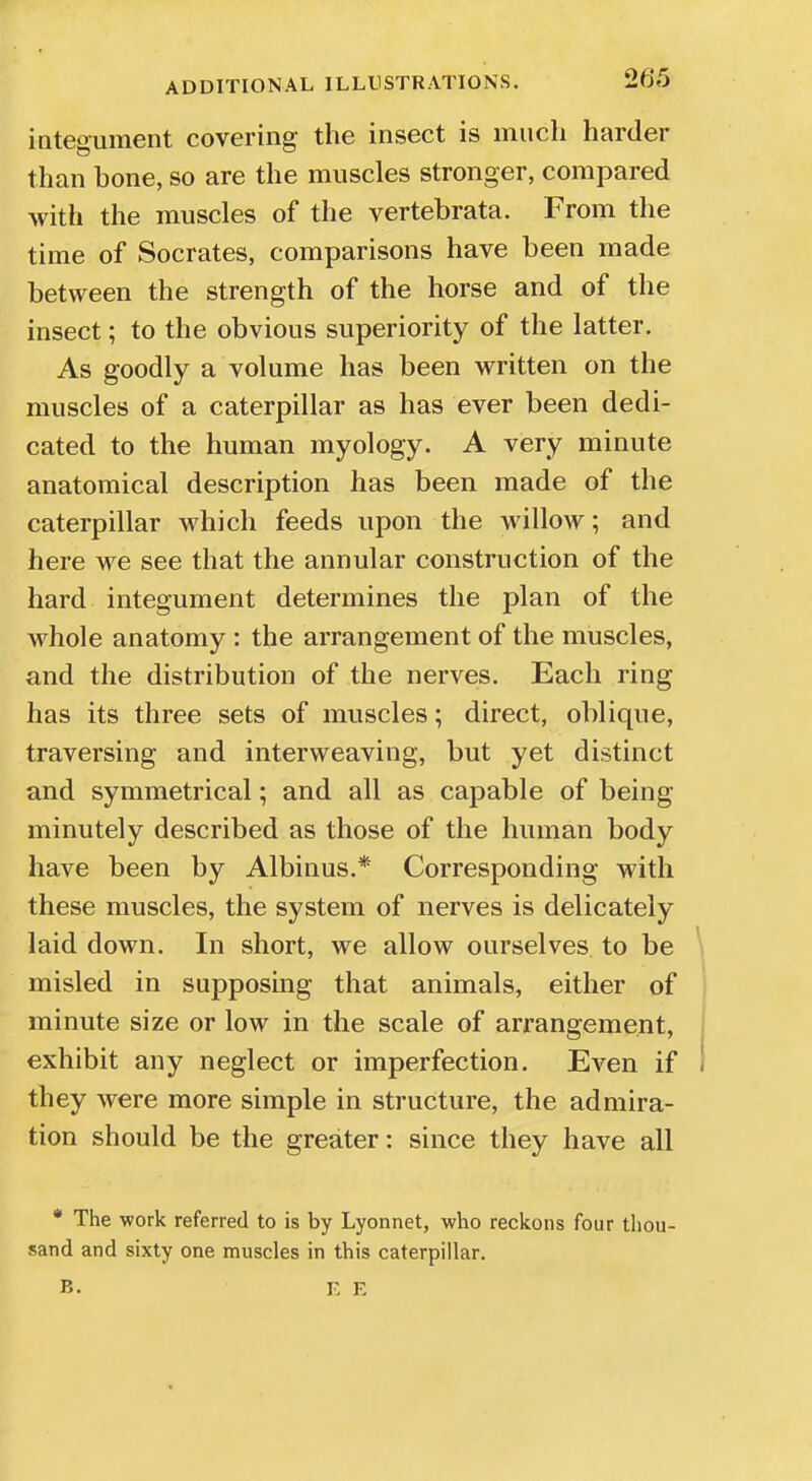 integument covering the insect is much harder than bone, so are the muscles stronger, compared with the muscles of the vertebrata. From the time of Socrates, comparisons have been made between the strength of the horse and of the insect; to the obvious superiority of the latter. As goodly a volume has been written on the muscles of a caterpillar as has ever been dedi- cated to the human myology. A very minute anatomical description has been made of the caterpillar which feeds upon the willow; and here we see that the annular construction of the hard integument determines the plan of the whole anatomy : the arrangement of the muscles, and the distribution of the nerves. Each ring has its three sets of muscles; direct, oblique, traversing and interweaving, but yet distinct and symmetrical; and all as capable of being minutely described as those of the human body have been by Albinus.* Corresponding with these muscles, the system of nerves is delicately laid down. In short, we allow ourselves to be misled in supposing that animals, either of minute size or low in the scale of arrangement, exhibit any neglect or imperfection. Even if they were more simple in structure, the admira- tion should be the greater: since they have all * The work referred to is by Lyonnet, who reckons four thou- sand and sixty one muscles in this caterpillar.