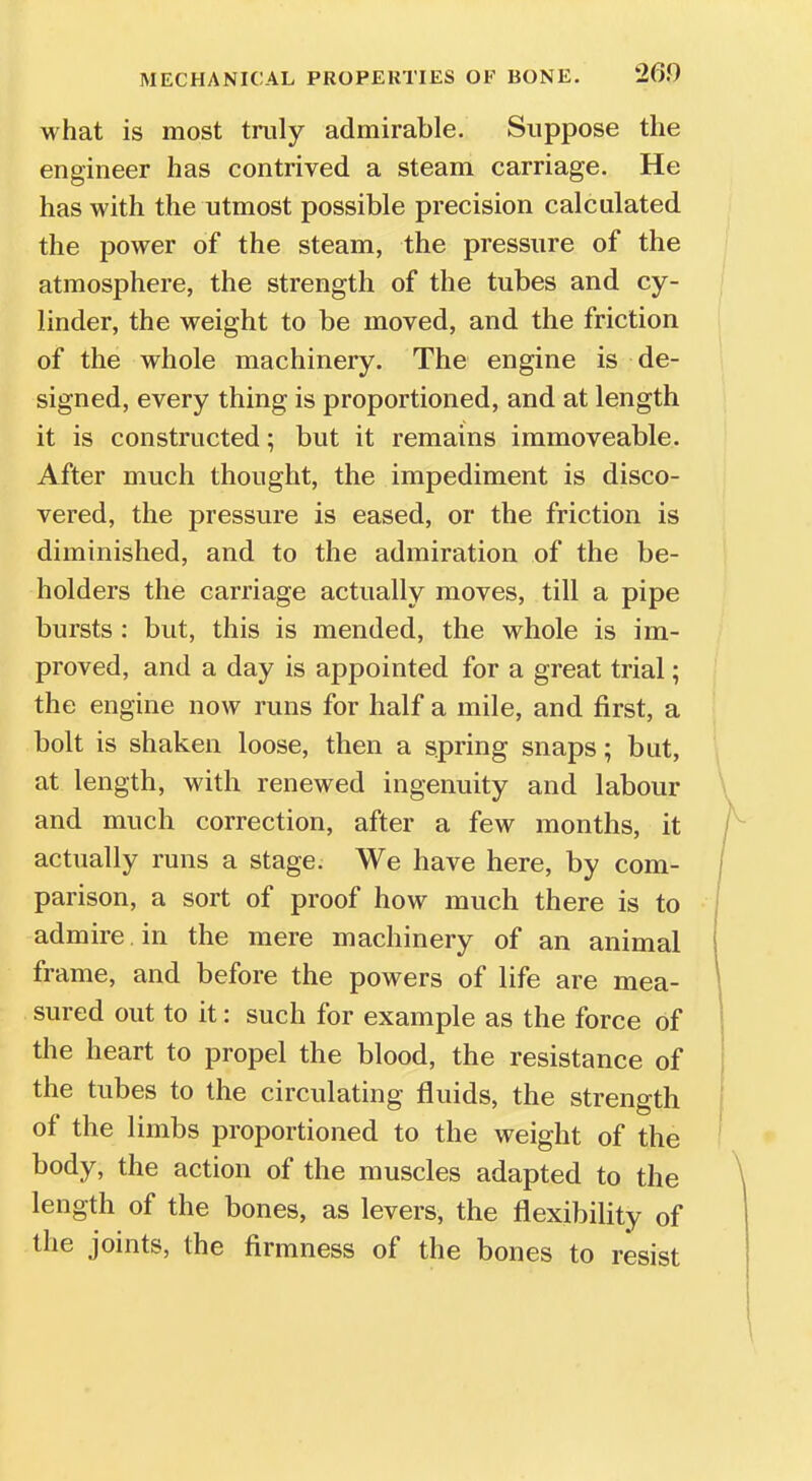 what is most truly admirable. Suppose the engineer has contrived a steam carriage. He has with the utmost possible precision calculated the power of the steam, the pressure of the atmosphere, the strength of the tubes and cy- linder, the weight to be moved, and the friction of the whole machinery. The engine is de- signed, every thing is proportioned, and at length it is constructed; but it remains immoveable. After much thought, the impediment is disco- vered, the pressure is eased, or the friction is diminished, and to the admiration of the be- holders the carriage actually moves, till a pipe bursts : but, this is mended, the whole is im- proved, and a day is appointed for a great trial; the engine now runs for half a mile, and first, a bolt is shaken loose, then a spring snaps; but, at length, with renewed ingenuity and labour and much correction, after a few months, it actually runs a stage. We have here, by com- parison, a sort of proof how much there is to admire in the mere machinery of an animal frame, and before the powers of life are mea- sured out to it: such for example as the force of the heart to propel the blood, the resistance of the tubes to the circulating fluids, the strength of the limbs proportioned to the weight of the body, the action of the muscles adapted to the length of the bones, as levers, the flexibility of the joints, the firmness of the bones to resist