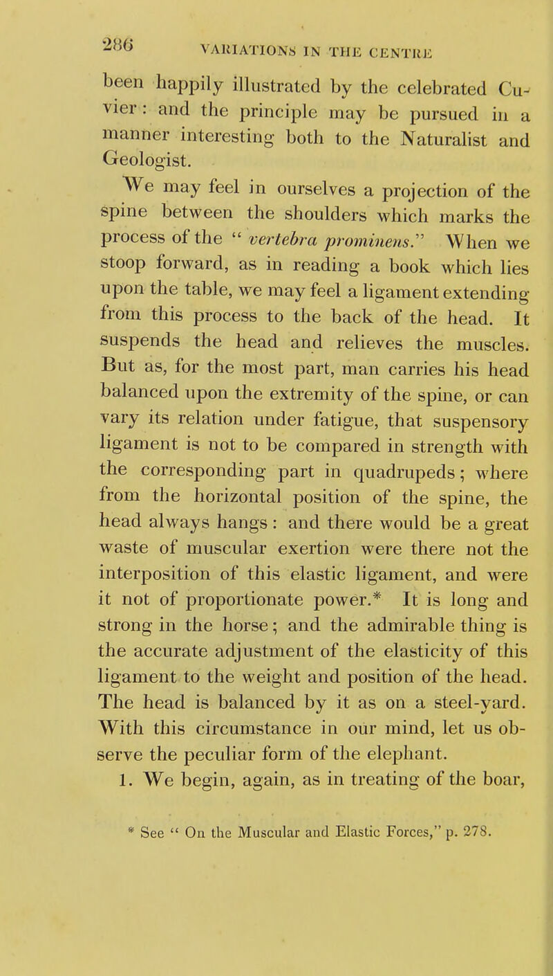 been happily illustrated by the celebrated Cu- vier : and the principle may be pursued in a manner interesting both to the Naturalist and Geologist. We may feel in ourselves a projection of the spine between the shoulders which marks the process of the  vertebra prominem. When we stoop forward, as in reading a book which lies upon the table, we may feel a ligament extending from this process to the back of the head. It suspends the head and relieves the muscles. But as, for the most part, man carries his head balanced upon the extremity of the spine, or can vary its relation under fatigue, that suspensory ligament is not to be compared in strength with the corresponding part in quadrupeds; where from the horizontal position of the spine, the head always hangs : and there would be a great waste of muscular exertion were there not the interposition of this elastic ligament, and were it not of proportionate power.* It is long and strong in the horse; and the admirable thing is the accurate adjustment of the elasticity of this ligament to the weight and position of the head. The head is balanced by it as on a steel-yard. With this circumstance in our mind, let us ob- serve the peculiar form of the elephant. 1. We begin, again, as in treating of the boar, * See  On the Muscular and Elastic Forces, p. 278.