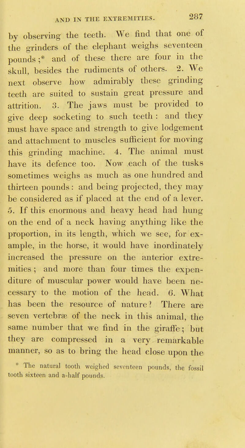 by observing the teeth. We find that one of the grinders of the elephant weighs seventeen pounds;* and of these there are four in the skull, besides the rudiments of others. 2. We next observe how admirably these grinding teeth are suited to sustain great pressure and attrition. 3. The jaws must be provided to give deep socketing to such teeth : and they must have space and strength to give lodgement and attachment to muscles sufficient for moving this grinding machine. 4. The animal must have its defence too. Now each of the tusks sometimes weighs as much as one hundred and thirteen pounds : and being projected, they may be considered as if placed at the end of a lever. 5. If this enormous and heavy head had hung on the end of a neck having anything like the proportion, in its length, which we see, for ex- ample, in the horse, it would have inordinately increased the pressure on the anterior extre- mities ; and more than four times the expen- diture of muscular power would have been ne- cessary to the motion of the head. 6. What has been the resource of nature? There are seven vertebrae of the neck in this animal, the same number that we find in the giraffe; but they are compressed in a very remarkable manner, so as to bring the head close upon the * The natural tooth weighed seventeen pounds, the fossil tooth sixteen and a-half pounds.